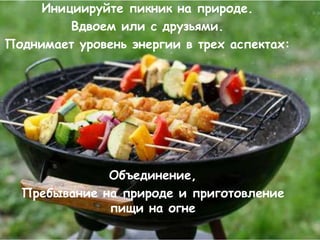Инициируйте пикник на природе.
         Вдвоем или с друзьями.
Поднимает уровень энергии в трех аспектах:




              Объединение,
  Пребывание на природе и приготовление
              пищи на огне
 