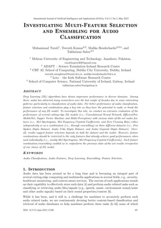 Investigating Multi-Feature Selection
and Ensembling for Audio
Classification
Muhammad Turab1, Teerath Kumar2,3, Malika Bendechache2,3,4, and
Takfarinas Saber4,5
1
Mehran University of Engineering and Technology, Jamshoro, Pakistan.
turabbajeer202@gmail.com
2
ADAPT – Science Foundation Ireland Research Centre
3
CRT AI, School of Computing, Dublin City University, Dublin, Ireland
teerath.menghwar2@mail.dcu.ie, malika.bendechache@dcu.ie
4
Lero – the Irish Software Research Centre
5
School of Computer Science, National University of Ireland, Galway, Ireland
takfarinas.saber@nuigalway.ie
ABSTRACT
Deep Learning (DL) algorithms have shown impressive performance in diverse domains. Among
them, audio has attracted many researchers over the last couple of decades due to some interesting
patterns–particularly in classification of audio data. For better performance of audio classification,
feature selection and combination play a key role as they have the potential to make or break the
performance of any DL model. To investigate this role, we conduct an extensive evaluation of the
performance of several cutting-edge DL models (i.e., Convolutional Neural Network, EfficientNet,
MobileNet, Supper Vector Machine and Multi-Perceptron) with various state-of-the-art audio fea-
tures (i.e., Mel Spectrogram, Mel Frequency Cepstral Coefficients, and Zero Crossing Rate) either
independently or as a combination (i.e., through ensembling) on three different datasets (i.e., Free
Spoken Digits Dataset, Audio Urdu Digits Dataset, and Audio Gujarati Digits Dataset). Over-
all, results suggest feature selection depends on both the dataset and the model. However, feature
combinations should be restricted to the only features that already achieve good performances when
used individually (i.e., mostly Mel Spectrogram, Mel Frequency Cepstral Coefficients). Such feature
combination/ensembling enabled us to outperform the previous state-of-the-art results irrespective
of our choice of DL model.
KEYWORDS
Audio Classification, Audio Features, Deep Learning, Ensembling, Feature Selection.
1. Introduction
Audio data has been around us for a long time and is becoming an integral part of
several cutting-edge computing and multimedia applications in several fields, e.g., security,
healthcare monitoring, and context-aware services. The success of such applications stands
on their capability to effectively store such data [4] and perform audio related tasks such as
classifying or retrieving audio files/signals (e.g., speech, music, environment sound/noise
and other audio signals) based on their sound properties/content [6].
While it has been, and it still is, a challenge for machines to accurately perform such
audio related tasks, we are continuously devising better content-based classification and
retrieval of audio databases to help machines perform these tasks [6, 43]–some of which
International Journal of Artificial Intelligence and Applications (IJAIA), Vol.13, No.3, May 2022
69
DOI: 10.5121/ijaia.2022.13306
 
