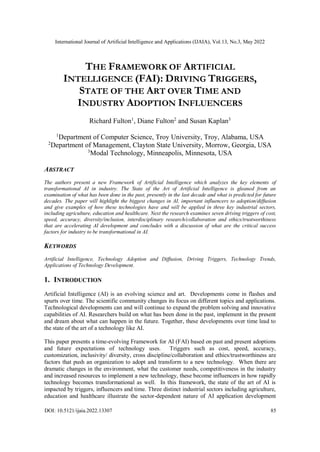 International Journal of Artificial Intelligence and Applications (IJAIA), Vol.13, No.3, May 2022
DOI: 10.5121/ijaia.2022.13307 85
THE FRAMEWORK OF ARTIFICIAL
INTELLIGENCE (FAI): DRIVING TRIGGERS,
STATE OF THE ART OVER TIME AND
INDUSTRY ADOPTION INFLUENCERS
Richard Fulton1
, Diane Fulton2
and Susan Kaplan3
1
Department of Computer Science, Troy University, Troy, Alabama, USA
2
Department of Management, Clayton State University, Morrow, Georgia, USA
3
Modal Technology, Minneapolis, Minnesota, USA
ABSTRACT
The authors present a new Framework of Artificial Intelligence which analyzes the key elements of
transformational AI in industry. The State of the Art of Artificial Intelligence is gleaned from an
examination of what has been done in the past, presently in the last decade and what is predicted for future
decades. The paper will highlight the biggest changes in AI, important influencers to adoption/diffusion
and give examples of how these technologies have and will be applied in three key industrial sectors,
including agriculture, education and healthcare. Next the research examines seven driving triggers of cost,
speed, accuracy, diversity/inclusion, interdisciplinary research/collaboration and ethics/trustworthiness
that are accelerating AI development and concludes with a discussion of what are the critical success
factors for industry to be transformational in AI.
KEYWORDS
Artificial Intelligence, Technology Adoption and Diffusion, Driving Triggers, Technology Trends,
Applications of Technology Development.
1. INTRODUCTION
Artificial Intelligence (AI) is an evolving science and art. Developments come in flashes and
spurts over time. The scientific community changes its focus on different topics and applications.
Technological developments can and will continue to expand the problem solving and innovative
capabilities of AI. Researchers build on what has been done in the past, implement in the present
and dream about what can happen in the future. Together, these developments over time lead to
the state of the art of a technology like AI.
This paper presents a time-evolving Framework for AI (FAI) based on past and present adoptions
and future expectations of technology uses. Triggers such as cost, speed, accuracy,
customization, inclusivity/ diversity, cross discipline/collaboration and ethics/trustworthiness are
factors that push an organization to adopt and transform to a new technology. When there are
dramatic changes in the environment, what the customer needs, competitiveness in the industry
and increased resources to implement a new technology, these become influencers in how rapidly
technology becomes transformational as well. In this framework, the state of the art of AI is
impacted by triggers, influencers and time. Three distinct industrial sectors including agriculture,
education and healthcare illustrate the sector-dependent nature of AI application development
 