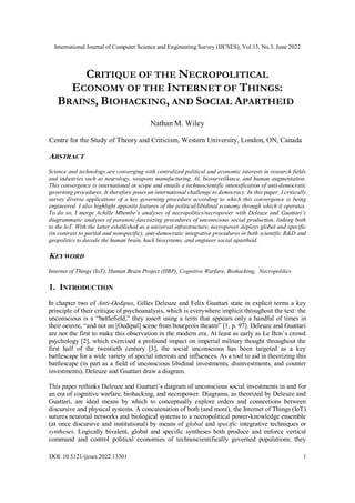 International Journal of Computer Science and Engineering Survey (IJCSES), Vol.13, No.3, June 2022
DOI: 10.5121/ijcses.2022.13301 1
CRITIQUE OF THE NECROPOLITICAL
ECONOMY OF THE INTERNET OF THINGS:
BRAINS, BIOHACKING, AND SOCIAL APARTHEID
Nathan M. Wiley
Centre for the Study of Theory and Criticism, Western University, London, ON, Canada
ABSTRACT
Science and technology are converging with centralized political and economic interests in research fields
and industries such as neurology, weapons manufacturing, AI, biosurveillance, and human augmentation.
This convergence is international in scope and entails a technoscientific intensification of anti-democratic
governing procedures. It therefore poses an international challenge to democracy. In this paper, I critically
survey diverse applications of a key governing procedure according to which this convergence is being
engineered. I also highlight apposite features of the political/libidinal economy through which it operates.
To do so, I merge Achille Mbembe’s analyses of necropolitics/necropower with Deleuze and Guattari’s
diagrammatic analyses of paranoic-fascisizing procedures of unconscious social production, linking both
to the IoT. With the latter established as a universal infrastructure, necropower deploys global and specific
(in contrast to partial and nonspecific), anti-democratic integrative procedures in both scientific R&D and
geopolitics to decode the human brain, hack biosystems, and engineer social apartheid.
KEYWORD
Internet of Things (IoT), Human Brain Project (HBP), Cognitive Warfare, Biohacking, Necropolitics
1. INTRODUCTION
In chapter two of Anti-Oedipus, Gilles Deleuze and Felix Guattari state in explicit terms a key
principle of their critique of psychoanalysis, which is everywhere implicit throughout the text: the
unconscious is a “battlefield,” they assert using a term that appears only a handful of times in
their oeuvre, “and not an [Oedipal] scene from bourgeois theatre” [1, p. 97]. Deleuze and Guattari
are not the first to make this observation in the modern era. At least as early as Le Bon’s crowd
psychology [2], which exercised a profound impact on imperial military thought throughout the
first half of the twentieth century [3], the social unconscious has been targeted as a key
battlescape for a wide variety of special interests and influences. As a tool to aid in theorizing this
battlescape (in part as a field of unconscious libidinal investments, disinvestments, and counter
investments), Deleuze and Guattari draw a diagram.
This paper rethinks Deleuze and Guattari’s diagram of unconscious social investments in and for
an era of cognitive warfare, biohacking, and necropower. Diagrams, as theorized by Deleuze and
Guattari, are ideal means by which to conceptually explore orders and connections between
discursive and physical systems. A concatenation of both (and more), the Internet of Things (IoT)
sutures neuronal networks and biological systems to a necropolitical power-knowledge ensemble
(at once discursive and institutional) by means of global and specific integrative techniques or
syntheses. Logically bivalent, global and specific syntheses both produce and enforce vertical
command and control political economies of technoscientifically governed populations; they
 