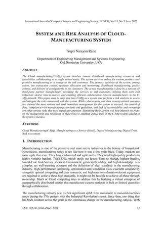 International Journal of Computer Science and Engineering Survey (IJCSES), Vol.13, No.3, June 2022
DOI: 10.5121/ijcses.2022.13302 13
SYSTEM AND RISK ANALYSIS OF CLOUD-
MANUFACTURING SYSTEM
Trupti Narayan Rane
Department of Engineering Management and Systems Engineering
Old Dominion University, USA
ABSTRACT
The Cloud manufacturing(C-Mfg) system involves remote distributed manufacturing resources and
capabilities collaborating as a single virtual entity. The system receives orders for custom products and
provides manufacturing as a service to the end customers. The primary activities of the system, among
others, are transaction control, resource allocation and monitoring, distributed manufacturing, quality
control, and delivery of consignments to the customers. The actual manufacturing is done by a network of
third-party partner manufacturers providing the services to end customers, helping them with cost
reduction, shorter time-to-market, and enabling efficient collaboration between manufacturers in the C-
Mfg network. This paper aims to deep dive into C-Mfg as a system and perform a risk analysis to assess
and mitigate the risks associated with the system. While cybersecurity and data security-related concerns
are deemed the most serious and need immediate management for the system to succeed, the control of
data, compliance with manufacturing standards and guidelines, and lack of accountability and ownership
are other serious risks that need significant attention. Identifying these factors will help channel the focus
on the management and resolution of these risks to establish digital trust in the C-Mfg system leading to
the system’s success.
KEYWORDS
Cloud Manufacturing(C-Mfg), Manufacturing as a Service (MaaS), Digital Manufacturing, Digital Trust,
Risk Assessment.
1. INTRODUCTION
Manufacturing is one of the primitive and most native industries in the history of humankind.
Nonetheless, manufacturing today is not like how it was a few years back. Today, markets are
more agile than ever. They have customized and agile needs. They need high-quality products in
highly variable batches. TQCSEFK, which spells out fastest-Time to Market, highest-Quality,
lowest-Cost, best-Service, cleanest-Environment, greatest-Flexibility, and high-Knowledge; is a
complex yet well-meaning acronym and the definition of ideal standards in the manufacturing
industry. High-performance computing, optimization and simulation tools, excellent connectivity
alongside optimal computing and data resources, and high-precision domain-relevant equipment
are required to achieve these high standards. It might not be feasible to achieve all these through
ownership. MaaS or Cloud computing tries to address this by building a virtual enterprise of
geographically distributed entities that manufacture custom products in bulk or limited quantities
through collaboration.
The manufacturing industry saw its first significant uplift from man-made to man-and-machine-
made during the 17th century with the Industrial Revolution's onset. Since then, one thing that
has been constant across the years is the continuous change in the manufacturing outlook. With
 