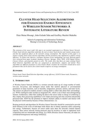 International Journal of Computer Science and Engineering Survey (IJCSES), Vol.13, No.3, June 2022
DOI: 10.5121/ijcses.2022.13303 29
CLUSTER HEAD SELECTION ALGORITHMS
FOR ENHANCED ENERGY EFFICIENCY
IN WIRELESS SENSOR NETWORKS: A
SYSTEMATIC LITERATURE REVIEW
Peter Maina Mwangi , John Gichuki Ndia and Geoffrey Muchiri Muketha
School of computing and information Technology,
Murang’a University of Technology, Kenya
ABSTRACT
The extension of the sensor node's life span is an essential requirement in a Wireless Sensor Network.
Cluster head selection algorithms undertake the task of cluster head election and rotation among nodes,
and this has significant effects on the network's energy consumption. The objective of this paper is to
analyze existing cluster head selection algorithms and the parameters they implement to enhance energy
efficiency. To achieve this objective, systematic literature review methodology was used. Relevant papers
were extracted from major academic databases Elsevier, Springer, Wiley, IEEE, ACM Digital Library,
Citeseer Library, and preprints posted on arXiv. The results show that there are many existing Cluster
Head Selection Algorithms and they are categorized as deterministic, adaptive and hybrid. These
algorithms use different parameters to elect Cluster Heads. In future the researchers should derive more
parameters that can be used to elect cluster heads to improve on energy consumption.
KEYWORDS:
Cluster head, Cluster Head Selection Algorithms, energy efficiency, LEACH, Sensor node, Parameters,
wireless sensor networks.
1. INTRODUCTION
A Wireless Sensor Network (WSN) is a wireless network made up of a large number of small,
low-cost, low-power, and intelligent sensor nodes that monitor physical or environmental
parameters in many locations, such as humidity, temperature, pressure, motion, and water levels.
The sensors are placed at random around a sensing field to collect data about their surroundings.
[1]. WSN's intelligent nodes include an integrated CPU, which is one of their most distinguishing
features. Furthermore, rather than sending the data to the sensor nodes in charge of combining it,
they employ their processing capabilities to do simple processing and relay essential and partially
processed data. WSN has the potential to improve humans' ability to monitor and interact with
the physical world remotely because of these characteristics. [1]
Routing protocols and algorithms for Wireless Sensor Networks should be constructed to provide
fault tolerance in the event of individual node failure due to battery operation while consuming
less energy. Furthermore, because all sensor nodes must share the network's limited channel
capacity, these sensor network routing protocols must be inventive in order to implement local
cooperation and save bandwidth and energy. In a WSN (Wireless Sensor Network), all nodes are
considered homogeneous and energy limited [2].
 