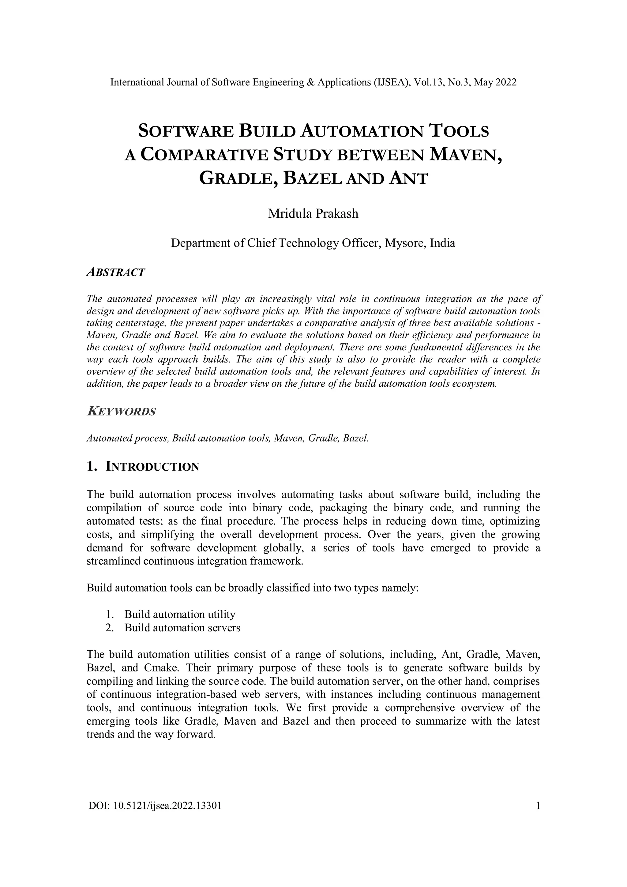 International Journal of Software Engineering & Applications (IJSEA), Vol.13, No.3, May 2022
DOI: 10.5121/ijsea.2022.13301 1
SOFTWARE BUILD AUTOMATION TOOLS
A COMPARATIVE STUDY BETWEEN MAVEN,
GRADLE, BAZEL AND ANT
Mridula Prakash
Department of Chief Technology Officer, Mysore, India
ABSTRACT
The automated processes will play an increasingly vital role in continuous integration as the pace of
design and development of new software picks up. With the importance of software build automation tools
taking centerstage, the present paper undertakes a comparative analysis of three best available solutions -
Maven, Gradle and Bazel. We aim to evaluate the solutions based on their efficiency and performance in
the context of software build automation and deployment. There are some fundamental differences in the
way each tools approach builds. The aim of this study is also to provide the reader with a complete
overview of the selected build automation tools and, the relevant features and capabilities of interest. In
addition, the paper leads to a broader view on the future of the build automation tools ecosystem.
KEYWORDS
Automated process, Build automation tools, Maven, Gradle, Bazel.
1. INTRODUCTION
The build automation process involves automating tasks about software build, including the
compilation of source code into binary code, packaging the binary code, and running the
automated tests; as the final procedure. The process helps in reducing down time, optimizing
costs, and simplifying the overall development process. Over the years, given the growing
demand for software development globally, a series of tools have emerged to provide a
streamlined continuous integration framework.
Build automation tools can be broadly classified into two types namely:
1. Build automation utility
2. Build automation servers
The build automation utilities consist of a range of solutions, including, Ant, Gradle, Maven,
Bazel, and Cmake. Their primary purpose of these tools is to generate software builds by
compiling and linking the source code. The build automation server, on the other hand, comprises
of continuous integration-based web servers, with instances including continuous management
tools, and continuous integration tools. We first provide a comprehensive overview of the
emerging tools like Gradle, Maven and Bazel and then proceed to summarize with the latest
trends and the way forward.
 