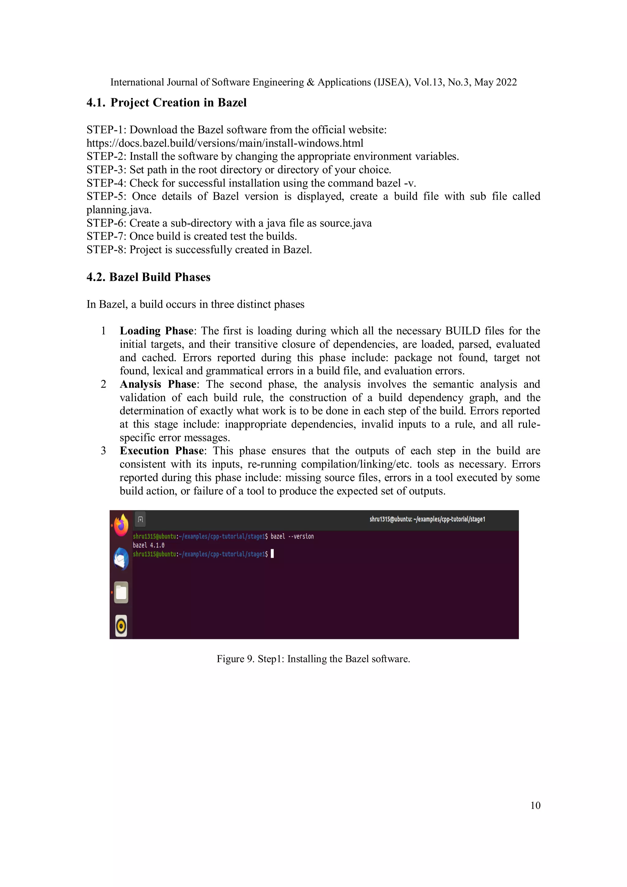 International Journal of Software Engineering & Applications (IJSEA), Vol.13, No.3, May 2022
10
4.1. Project Creation in Bazel
STEP-1: Download the Bazel software from the official website:
https://docs.bazel.build/versions/main/install-windows.html
STEP-2: Install the software by changing the appropriate environment variables.
STEP-3: Set path in the root directory or directory of your choice.
STEP-4: Check for successful installation using the command bazel -v.
STEP-5: Once details of Bazel version is displayed, create a build file with sub file called
planning.java.
STEP-6: Create a sub-directory with a java file as source.java
STEP-7: Once build is created test the builds.
STEP-8: Project is successfully created in Bazel.
4.2. Bazel Build Phases
In Bazel, a build occurs in three distinct phases
1 Loading Phase: The first is loading during which all the necessary BUILD files for the
initial targets, and their transitive closure of dependencies, are loaded, parsed, evaluated
and cached. Errors reported during this phase include: package not found, target not
found, lexical and grammatical errors in a build file, and evaluation errors.
2 Analysis Phase: The second phase, the analysis involves the semantic analysis and
validation of each build rule, the construction of a build dependency graph, and the
determination of exactly what work is to be done in each step of the build. Errors reported
at this stage include: inappropriate dependencies, invalid inputs to a rule, and all rule-
specific error messages.
3 Execution Phase: This phase ensures that the outputs of each step in the build are
consistent with its inputs, re-running compilation/linking/etc. tools as necessary. Errors
reported during this phase include: missing source files, errors in a tool executed by some
build action, or failure of a tool to produce the expected set of outputs.
Figure 9. Step1: Installing the Bazel software.
 