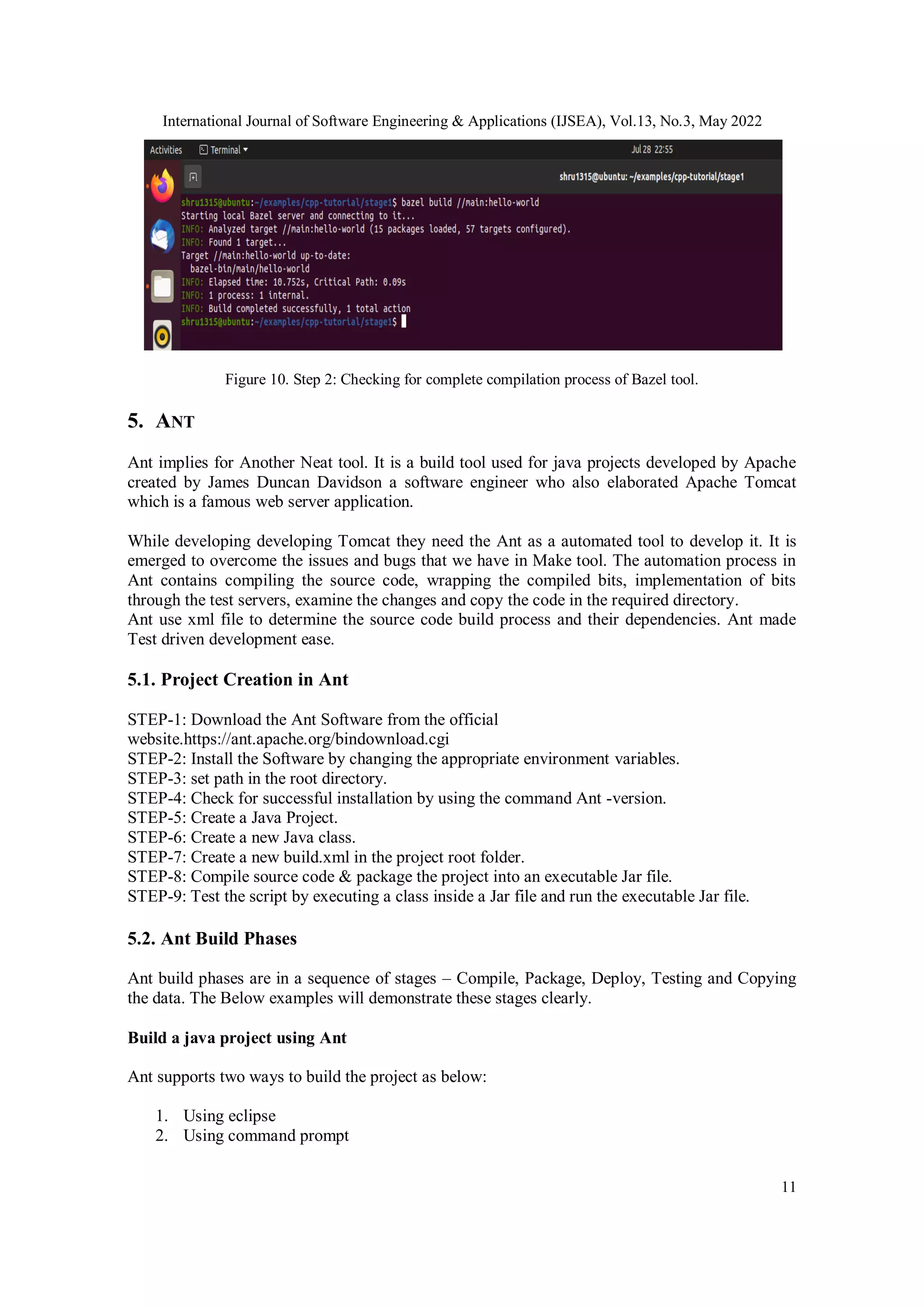 International Journal of Software Engineering & Applications (IJSEA), Vol.13, No.3, May 2022
11
Figure 10. Step 2: Checking for complete compilation process of Bazel tool.
5. ANT
Ant implies for Another Neat tool. It is a build tool used for java projects developed by Apache
created by James Duncan Davidson a software engineer who also elaborated Apache Tomcat
which is a famous web server application.
While developing developing Tomcat they need the Ant as a automated tool to develop it. It is
emerged to overcome the issues and bugs that we have in Make tool. The automation process in
Ant contains compiling the source code, wrapping the compiled bits, implementation of bits
through the test servers, examine the changes and copy the code in the required directory.
Ant use xml file to determine the source code build process and their dependencies. Ant made
Test driven development ease.
5.1. Project Creation in Ant
STEP-1: Download the Ant Software from the official
website.https://ant.apache.org/bindownload.cgi
STEP-2: Install the Software by changing the appropriate environment variables.
STEP-3: set path in the root directory.
STEP-4: Check for successful installation by using the command Ant -version.
STEP-5: Create a Java Project.
STEP-6: Create a new Java class.
STEP-7: Create a new build.xml in the project root folder.
STEP-8: Compile source code & package the project into an executable Jar file.
STEP-9: Test the script by executing a class inside a Jar file and run the executable Jar file.
5.2. Ant Build Phases
Ant build phases are in a sequence of stages – Compile, Package, Deploy, Testing and Copying
the data. The Below examples will demonstrate these stages clearly.
Build a java project using Ant
Ant supports two ways to build the project as below:
1. Using eclipse
2. Using command prompt
 