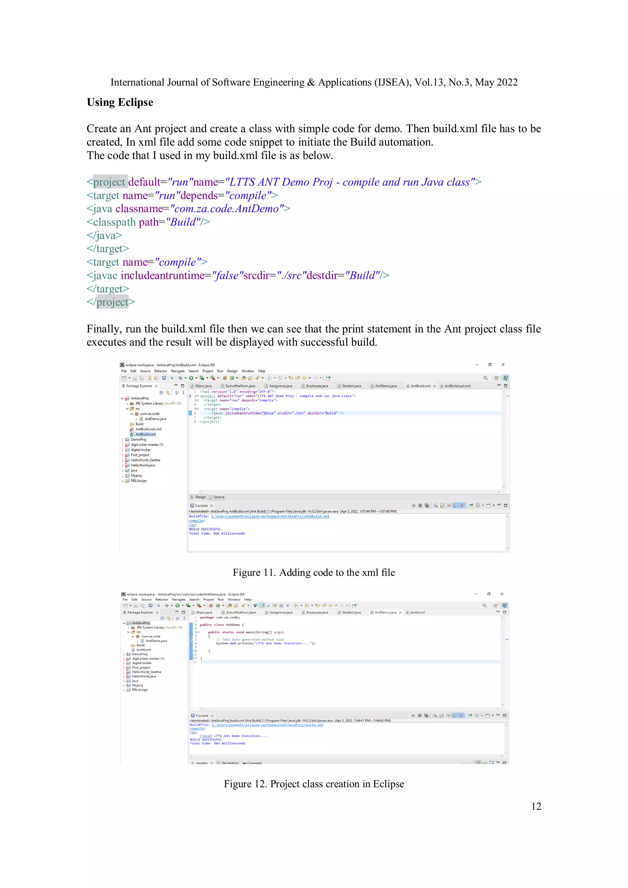 International Journal of Software Engineering & Applications (IJSEA), Vol.13, No.3, May 2022
12
Using Eclipse
Create an Ant project and create a class with simple code for demo. Then build.xml file has to be
created, In xml file add some code snippet to initiate the Build automation.
The code that I used in my build.xml file is as below.
<project default="run"name="LTTS ANT Demo Proj - compile and run Java class">
<target name="run"depends="compile">
<java classname="com.za.code.AntDemo">
<classpath path="Build"/>
</java>
</target>
<target name="compile">
<javac includeantruntime="false"srcdir="./src"destdir="Build"/>
</target>
</project>
Finally, run the build.xml file then we can see that the print statement in the Ant project class file
executes and the result will be displayed with successful build.
Figure 11. Adding code to the xml file
Figure 12. Project class creation in Eclipse
 