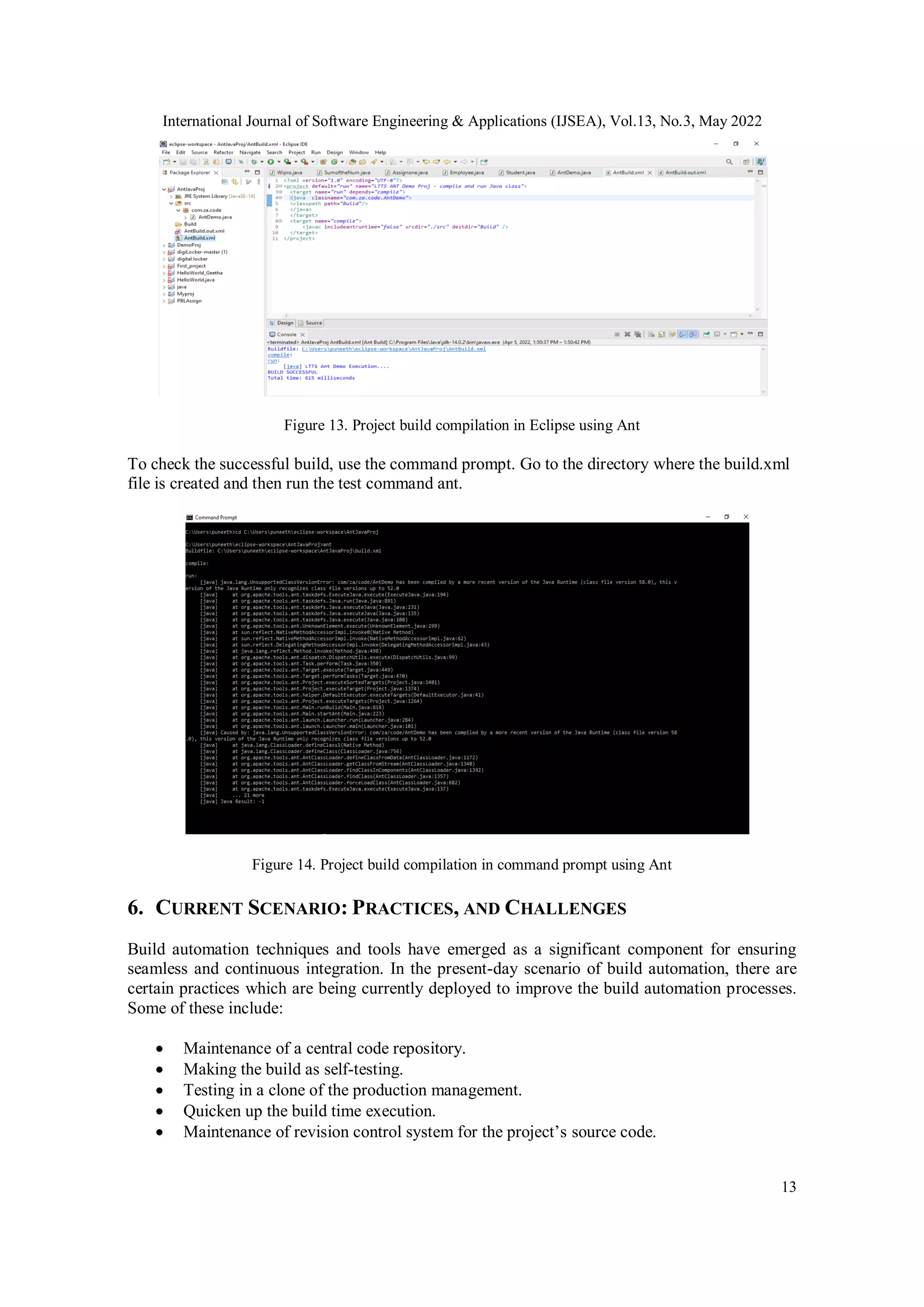 International Journal of Software Engineering & Applications (IJSEA), Vol.13, No.3, May 2022
13
Figure 13. Project build compilation in Eclipse using Ant
To check the successful build, use the command prompt. Go to the directory where the build.xml
file is created and then run the test command ant.
Figure 14. Project build compilation in command prompt using Ant
6. CURRENT SCENARIO: PRACTICES, AND CHALLENGES
Build automation techniques and tools have emerged as a significant component for ensuring
seamless and continuous integration. In the present-day scenario of build automation, there are
certain practices which are being currently deployed to improve the build automation processes.
Some of these include:
 Maintenance of a central code repository.
 Making the build as self-testing.
 Testing in a clone of the production management.
 Quicken up the build time execution.
 Maintenance of revision control system for the project’s source code.
 