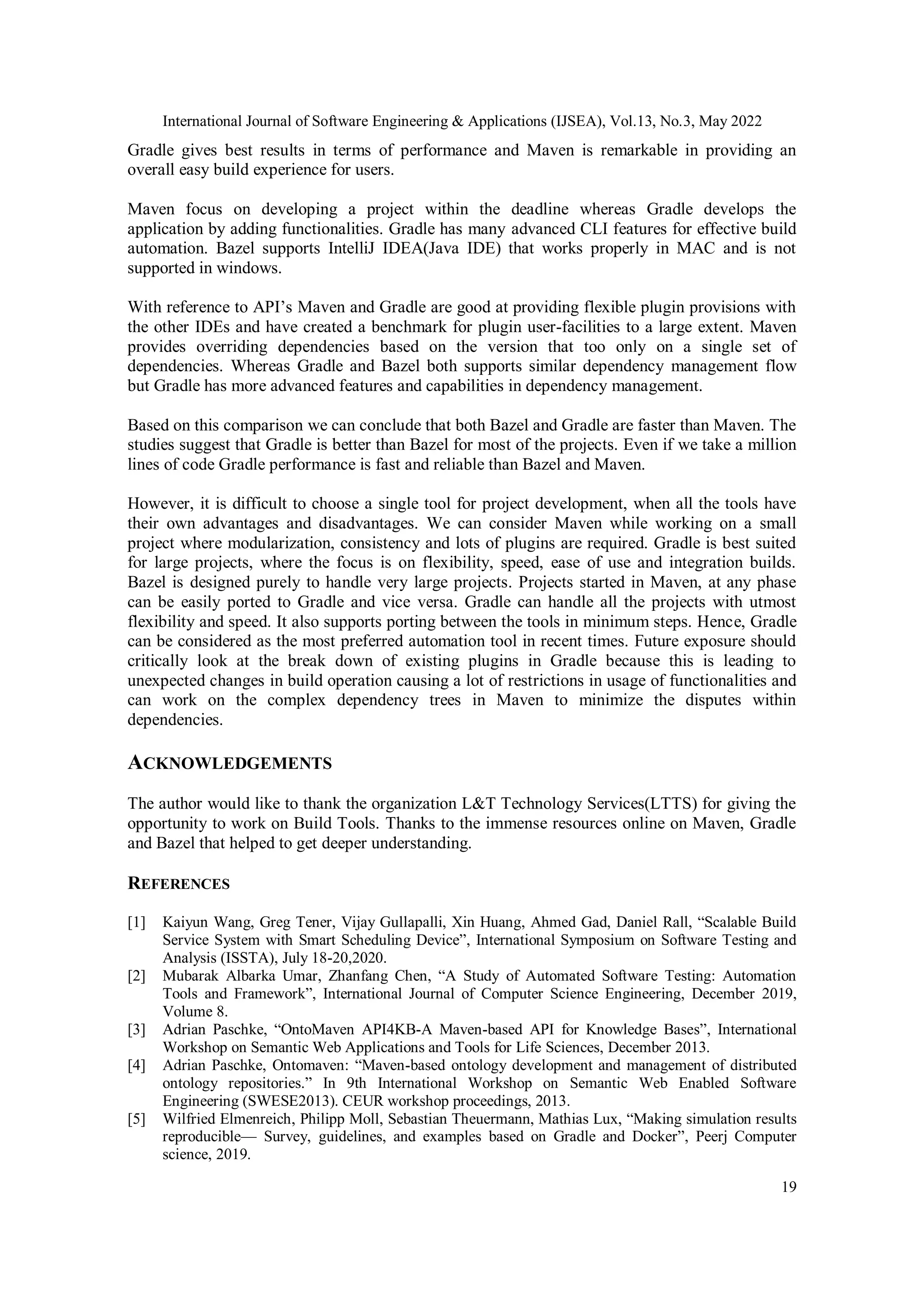 International Journal of Software Engineering & Applications (IJSEA), Vol.13, No.3, May 2022
19
Gradle gives best results in terms of performance and Maven is remarkable in providing an
overall easy build experience for users.
Maven focus on developing a project within the deadline whereas Gradle develops the
application by adding functionalities. Gradle has many advanced CLI features for effective build
automation. Bazel supports IntelliJ IDEA(Java IDE) that works properly in MAC and is not
supported in windows.
With reference to API’s Maven and Gradle are good at providing flexible plugin provisions with
the other IDEs and have created a benchmark for plugin user-facilities to a large extent. Maven
provides overriding dependencies based on the version that too only on a single set of
dependencies. Whereas Gradle and Bazel both supports similar dependency management flow
but Gradle has more advanced features and capabilities in dependency management.
Based on this comparison we can conclude that both Bazel and Gradle are faster than Maven. The
studies suggest that Gradle is better than Bazel for most of the projects. Even if we take a million
lines of code Gradle performance is fast and reliable than Bazel and Maven.
However, it is difficult to choose a single tool for project development, when all the tools have
their own advantages and disadvantages. We can consider Maven while working on a small
project where modularization, consistency and lots of plugins are required. Gradle is best suited
for large projects, where the focus is on flexibility, speed, ease of use and integration builds.
Bazel is designed purely to handle very large projects. Projects started in Maven, at any phase
can be easily ported to Gradle and vice versa. Gradle can handle all the projects with utmost
flexibility and speed. It also supports porting between the tools in minimum steps. Hence, Gradle
can be considered as the most preferred automation tool in recent times. Future exposure should
critically look at the break down of existing plugins in Gradle because this is leading to
unexpected changes in build operation causing a lot of restrictions in usage of functionalities and
can work on the complex dependency trees in Maven to minimize the disputes within
dependencies.
ACKNOWLEDGEMENTS
The author would like to thank the organization L&T Technology Services(LTTS) for giving the
opportunity to work on Build Tools. Thanks to the immense resources online on Maven, Gradle
and Bazel that helped to get deeper understanding.
REFERENCES
[1] Kaiyun Wang, Greg Tener, Vijay Gullapalli, Xin Huang, Ahmed Gad, Daniel Rall, “Scalable Build
Service System with Smart Scheduling Device”, International Symposium on Software Testing and
Analysis (ISSTA), July 18-20,2020.
[2] Mubarak Albarka Umar, Zhanfang Chen, “A Study of Automated Software Testing: Automation
Tools and Framework”, International Journal of Computer Science Engineering, December 2019,
Volume 8.
[3] Adrian Paschke, “OntoMaven API4KB-A Maven-based API for Knowledge Bases”, International
Workshop on Semantic Web Applications and Tools for Life Sciences, December 2013.
[4] Adrian Paschke, Ontomaven: “Maven-based ontology development and management of distributed
ontology repositories.” In 9th International Workshop on Semantic Web Enabled Software
Engineering (SWESE2013). CEUR workshop proceedings, 2013.
[5] Wilfried Elmenreich, Philipp Moll, Sebastian Theuermann, Mathias Lux, “Making simulation results
reproducible— Survey, guidelines, and examples based on Gradle and Docker”, Peerj Computer
science, 2019.
 