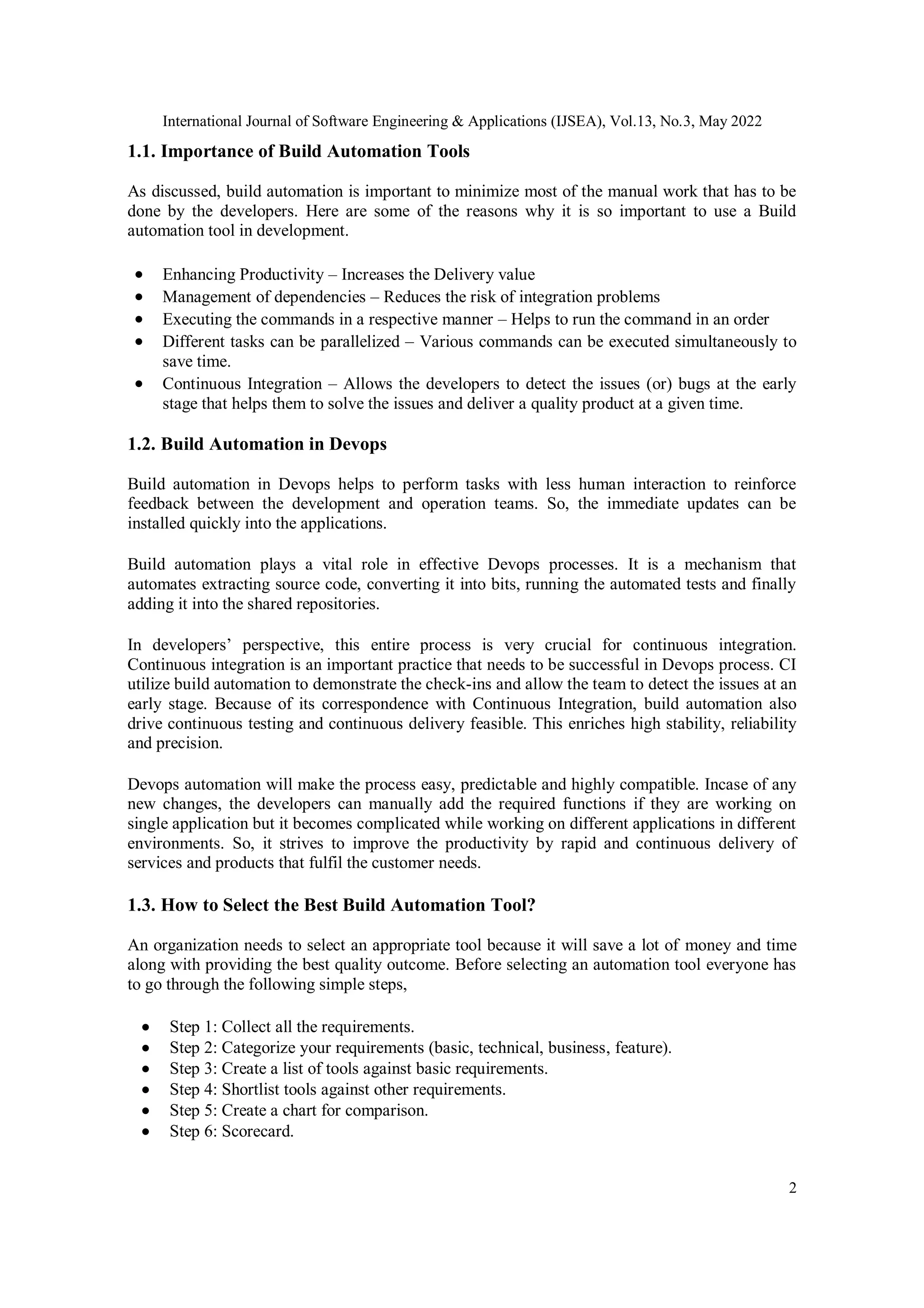 International Journal of Software Engineering & Applications (IJSEA), Vol.13, No.3, May 2022
2
1.1. Importance of Build Automation Tools
As discussed, build automation is important to minimize most of the manual work that has to be
done by the developers. Here are some of the reasons why it is so important to use a Build
automation tool in development.
 Enhancing Productivity – Increases the Delivery value
 Management of dependencies – Reduces the risk of integration problems
 Executing the commands in a respective manner – Helps to run the command in an order
 Different tasks can be parallelized – Various commands can be executed simultaneously to
save time.
 Continuous Integration – Allows the developers to detect the issues (or) bugs at the early
stage that helps them to solve the issues and deliver a quality product at a given time.
1.2. Build Automation in Devops
Build automation in Devops helps to perform tasks with less human interaction to reinforce
feedback between the development and operation teams. So, the immediate updates can be
installed quickly into the applications.
Build automation plays a vital role in effective Devops processes. It is a mechanism that
automates extracting source code, converting it into bits, running the automated tests and finally
adding it into the shared repositories.
In developers’ perspective, this entire process is very crucial for continuous integration.
Continuous integration is an important practice that needs to be successful in Devops process. CI
utilize build automation to demonstrate the check-ins and allow the team to detect the issues at an
early stage. Because of its correspondence with Continuous Integration, build automation also
drive continuous testing and continuous delivery feasible. This enriches high stability, reliability
and precision.
Devops automation will make the process easy, predictable and highly compatible. Incase of any
new changes, the developers can manually add the required functions if they are working on
single application but it becomes complicated while working on different applications in different
environments. So, it strives to improve the productivity by rapid and continuous delivery of
services and products that fulfil the customer needs.
1.3. How to Select the Best Build Automation Tool?
An organization needs to select an appropriate tool because it will save a lot of money and time
along with providing the best quality outcome. Before selecting an automation tool everyone has
to go through the following simple steps,
 Step 1: Collect all the requirements.
 Step 2: Categorize your requirements (basic, technical, business, feature).
 Step 3: Create a list of tools against basic requirements.
 Step 4: Shortlist tools against other requirements.
 Step 5: Create a chart for comparison.
 Step 6: Scorecard.
 
