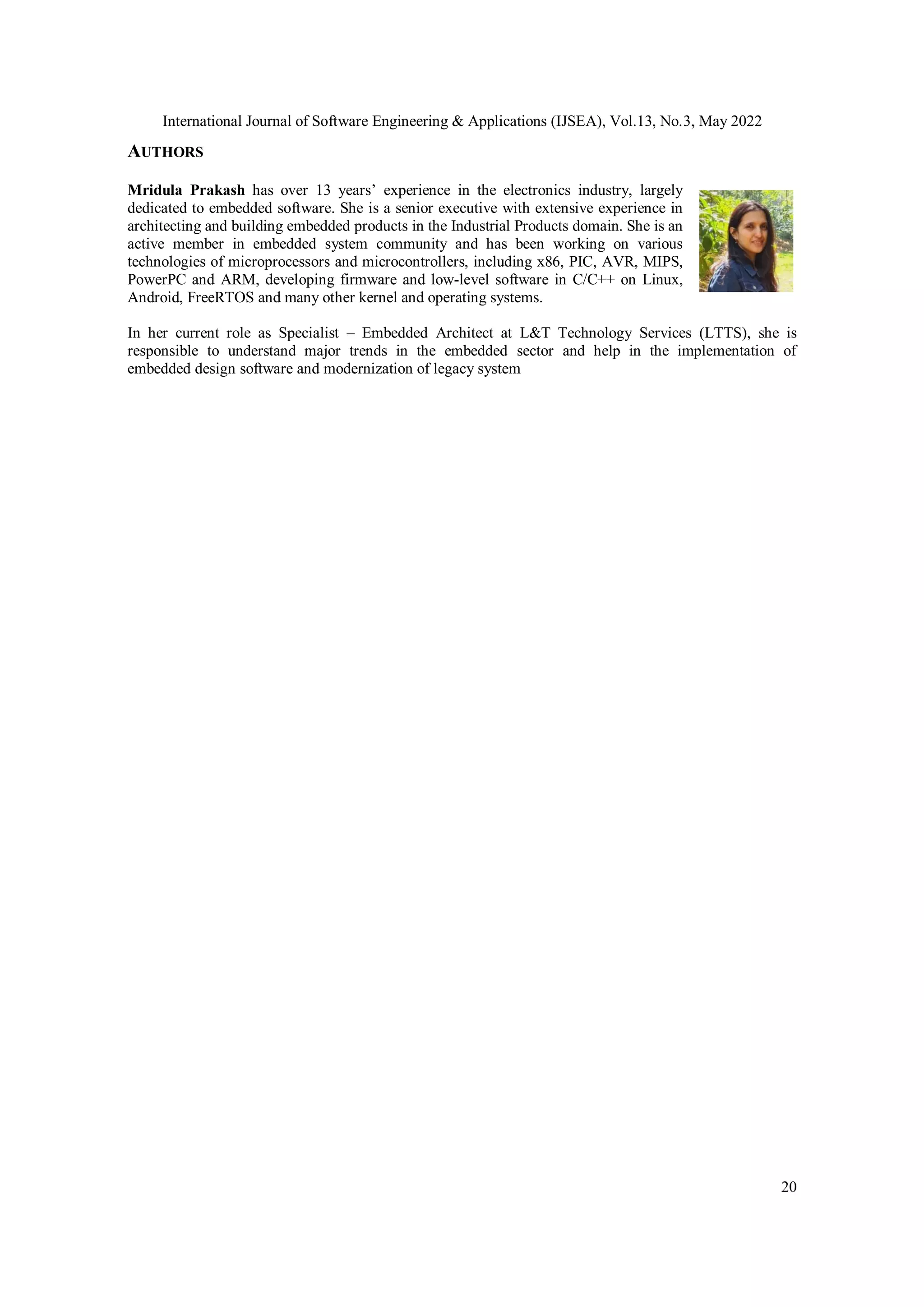 International Journal of Software Engineering & Applications (IJSEA), Vol.13, No.3, May 2022
20
AUTHORS
Mridula Prakash has over 13 years’ experience in the electronics industry, largely
dedicated to embedded software. She is a senior executive with extensive experience in
architecting and building embedded products in the Industrial Products domain. She is an
active member in embedded system community and has been working on various
technologies of microprocessors and microcontrollers, including x86, PIC, AVR, MIPS,
PowerPC and ARM, developing firmware and low-level software in C/C++ on Linux,
Android, FreeRTOS and many other kernel and operating systems.
In her current role as Specialist – Embedded Architect at L&T Technology Services (LTTS), she is
responsible to understand major trends in the embedded sector and help in the implementation of
embedded design software and modernization of legacy system
 