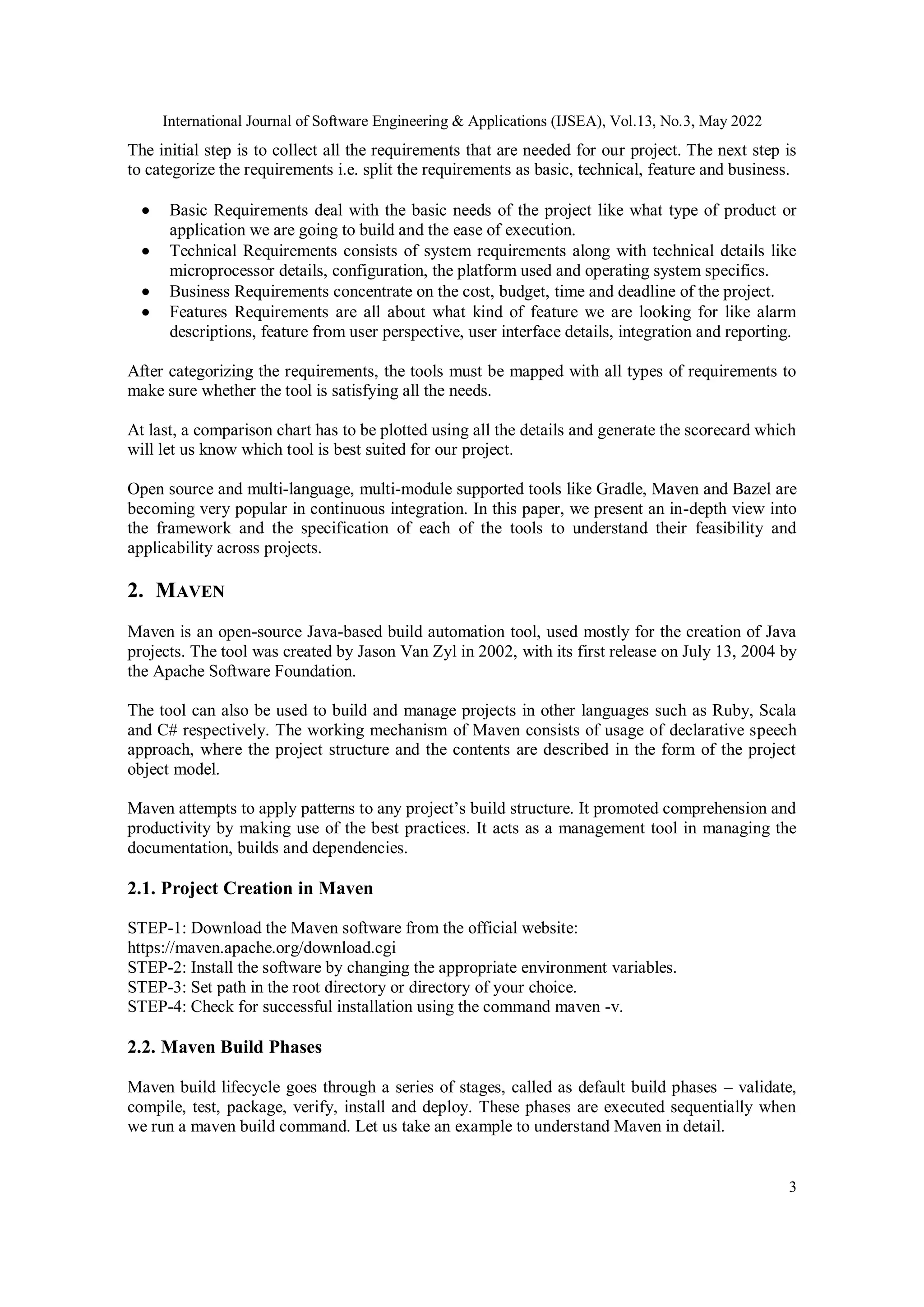 International Journal of Software Engineering & Applications (IJSEA), Vol.13, No.3, May 2022
3
The initial step is to collect all the requirements that are needed for our project. The next step is
to categorize the requirements i.e. split the requirements as basic, technical, feature and business.
 Basic Requirements deal with the basic needs of the project like what type of product or
application we are going to build and the ease of execution.
 Technical Requirements consists of system requirements along with technical details like
microprocessor details, configuration, the platform used and operating system specifics.
 Business Requirements concentrate on the cost, budget, time and deadline of the project.
 Features Requirements are all about what kind of feature we are looking for like alarm
descriptions, feature from user perspective, user interface details, integration and reporting.
After categorizing the requirements, the tools must be mapped with all types of requirements to
make sure whether the tool is satisfying all the needs.
At last, a comparison chart has to be plotted using all the details and generate the scorecard which
will let us know which tool is best suited for our project.
Open source and multi-language, multi-module supported tools like Gradle, Maven and Bazel are
becoming very popular in continuous integration. In this paper, we present an in-depth view into
the framework and the specification of each of the tools to understand their feasibility and
applicability across projects.
2. MAVEN
Maven is an open-source Java-based build automation tool, used mostly for the creation of Java
projects. The tool was created by Jason Van Zyl in 2002, with its first release on July 13, 2004 by
the Apache Software Foundation.
The tool can also be used to build and manage projects in other languages such as Ruby, Scala
and C# respectively. The working mechanism of Maven consists of usage of declarative speech
approach, where the project structure and the contents are described in the form of the project
object model.
Maven attempts to apply patterns to any project’s build structure. It promoted comprehension and
productivity by making use of the best practices. It acts as a management tool in managing the
documentation, builds and dependencies.
2.1. Project Creation in Maven
STEP-1: Download the Maven software from the official website:
https://maven.apache.org/download.cgi
STEP-2: Install the software by changing the appropriate environment variables.
STEP-3: Set path in the root directory or directory of your choice.
STEP-4: Check for successful installation using the command maven -v.
2.2. Maven Build Phases
Maven build lifecycle goes through a series of stages, called as default build phases – validate,
compile, test, package, verify, install and deploy. These phases are executed sequentially when
we run a maven build command. Let us take an example to understand Maven in detail.
 
