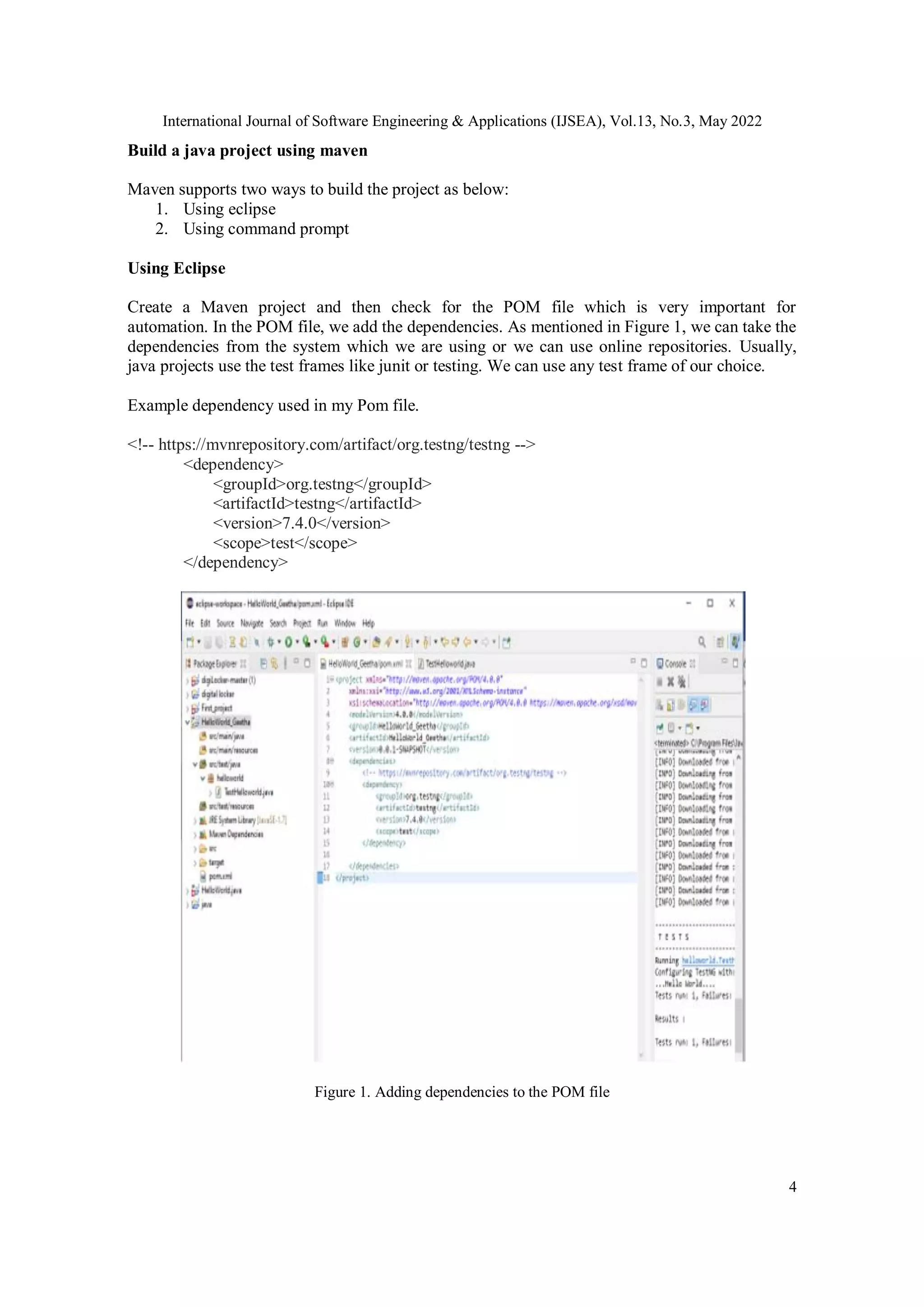 International Journal of Software Engineering & Applications (IJSEA), Vol.13, No.3, May 2022
4
Build a java project using maven
Maven supports two ways to build the project as below:
1. Using eclipse
2. Using command prompt
Using Eclipse
Create a Maven project and then check for the POM file which is very important for
automation. In the POM file, we add the dependencies. As mentioned in Figure 1, we can take the
dependencies from the system which we are using or we can use online repositories. Usually,
java projects use the test frames like junit or testing. We can use any test frame of our choice.
Example dependency used in my Pom file.
<!-- https://mvnrepository.com/artifact/org.testng/testng -->
<dependency>
<groupId>org.testng</groupId>
<artifactId>testng</artifactId>
<version>7.4.0</version>
<scope>test</scope>
</dependency>
Figure 1. Adding dependencies to the POM file
 