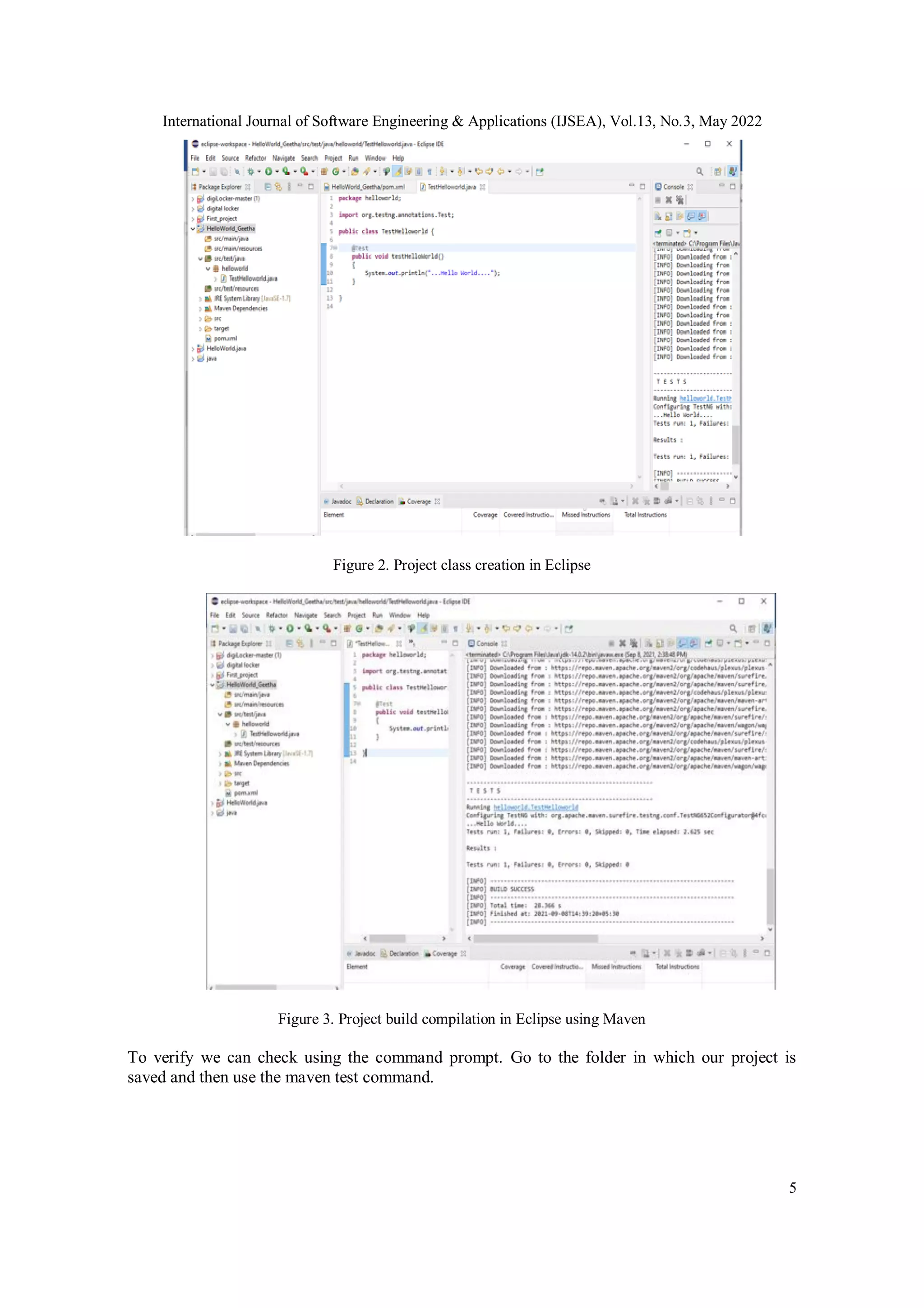 International Journal of Software Engineering & Applications (IJSEA), Vol.13, No.3, May 2022
5
Figure 2. Project class creation in Eclipse
Figure 3. Project build compilation in Eclipse using Maven
To verify we can check using the command prompt. Go to the folder in which our project is
saved and then use the maven test command.
 