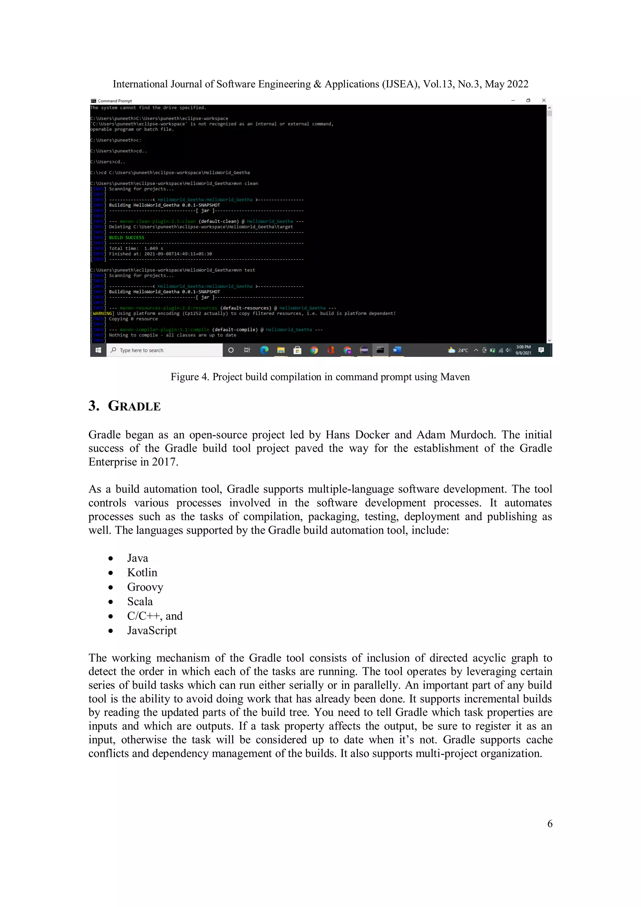 International Journal of Software Engineering & Applications (IJSEA), Vol.13, No.3, May 2022
6
Figure 4. Project build compilation in command prompt using Maven
3. GRADLE
Gradle began as an open-source project led by Hans Docker and Adam Murdoch. The initial
success of the Gradle build tool project paved the way for the establishment of the Gradle
Enterprise in 2017.
As a build automation tool, Gradle supports multiple-language software development. The tool
controls various processes involved in the software development processes. It automates
processes such as the tasks of compilation, packaging, testing, deployment and publishing as
well. The languages supported by the Gradle build automation tool, include:
 Java
 Kotlin
 Groovy
 Scala
 C/C++, and
 JavaScript
The working mechanism of the Gradle tool consists of inclusion of directed acyclic graph to
detect the order in which each of the tasks are running. The tool operates by leveraging certain
series of build tasks which can run either serially or in parallelly. An important part of any build
tool is the ability to avoid doing work that has already been done. It supports incremental builds
by reading the updated parts of the build tree. You need to tell Gradle which task properties are
inputs and which are outputs. If a task property affects the output, be sure to register it as an
input, otherwise the task will be considered up to date when it’s not. Gradle supports cache
conflicts and dependency management of the builds. It also supports multi-project organization.
 