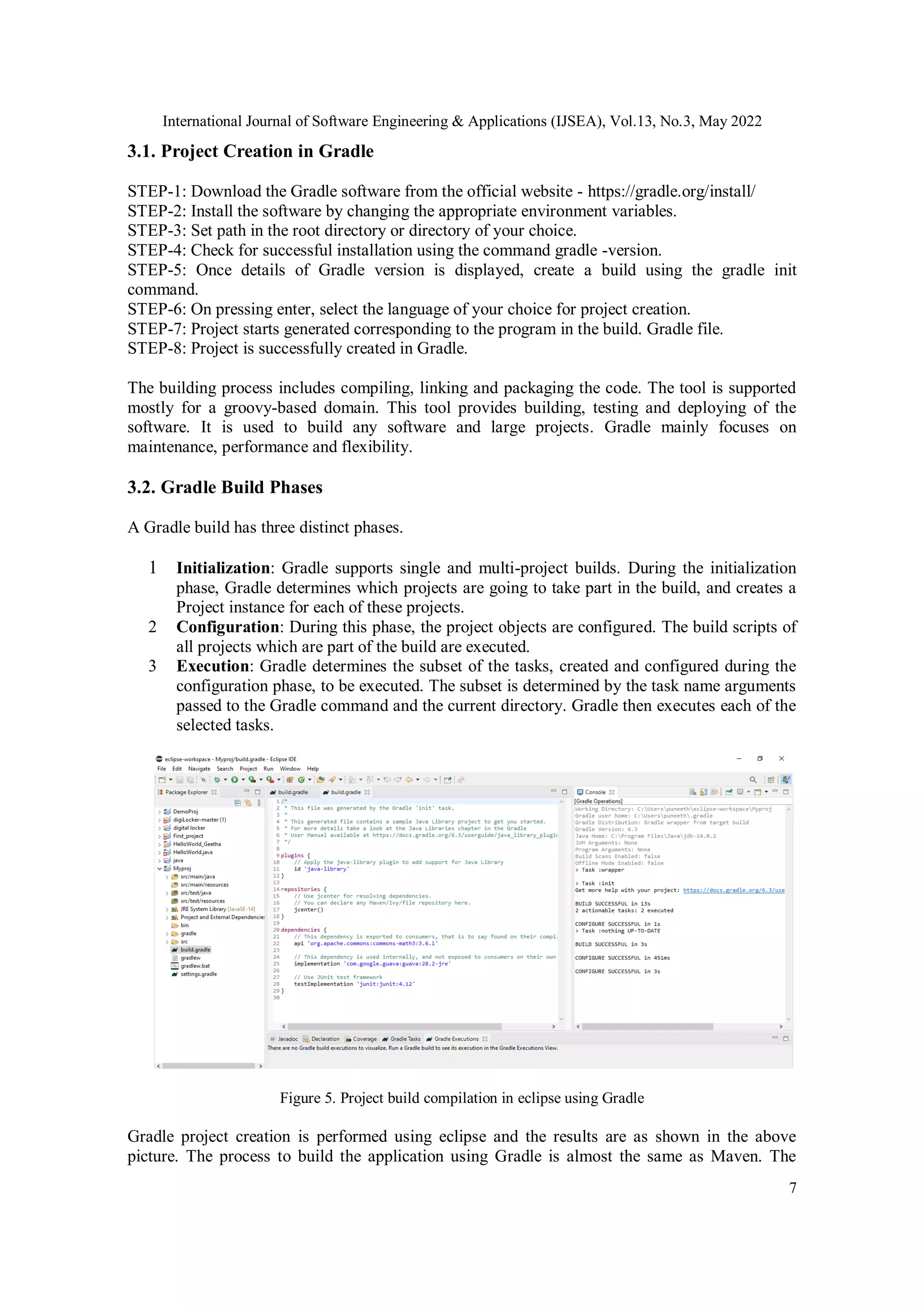 International Journal of Software Engineering & Applications (IJSEA), Vol.13, No.3, May 2022
7
3.1. Project Creation in Gradle
STEP-1: Download the Gradle software from the official website - https://gradle.org/install/
STEP-2: Install the software by changing the appropriate environment variables.
STEP-3: Set path in the root directory or directory of your choice.
STEP-4: Check for successful installation using the command gradle -version.
STEP-5: Once details of Gradle version is displayed, create a build using the gradle init
command.
STEP-6: On pressing enter, select the language of your choice for project creation.
STEP-7: Project starts generated corresponding to the program in the build. Gradle file.
STEP-8: Project is successfully created in Gradle.
The building process includes compiling, linking and packaging the code. The tool is supported
mostly for a groovy-based domain. This tool provides building, testing and deploying of the
software. It is used to build any software and large projects. Gradle mainly focuses on
maintenance, performance and flexibility.
3.2. Gradle Build Phases
A Gradle build has three distinct phases.
1 Initialization: Gradle supports single and multi-project builds. During the initialization
phase, Gradle determines which projects are going to take part in the build, and creates a
Project instance for each of these projects.
2 Configuration: During this phase, the project objects are configured. The build scripts of
all projects which are part of the build are executed.
3 Execution: Gradle determines the subset of the tasks, created and configured during the
configuration phase, to be executed. The subset is determined by the task name arguments
passed to the Gradle command and the current directory. Gradle then executes each of the
selected tasks.
Figure 5. Project build compilation in eclipse using Gradle
Gradle project creation is performed using eclipse and the results are as shown in the above
picture. The process to build the application using Gradle is almost the same as Maven. The
 