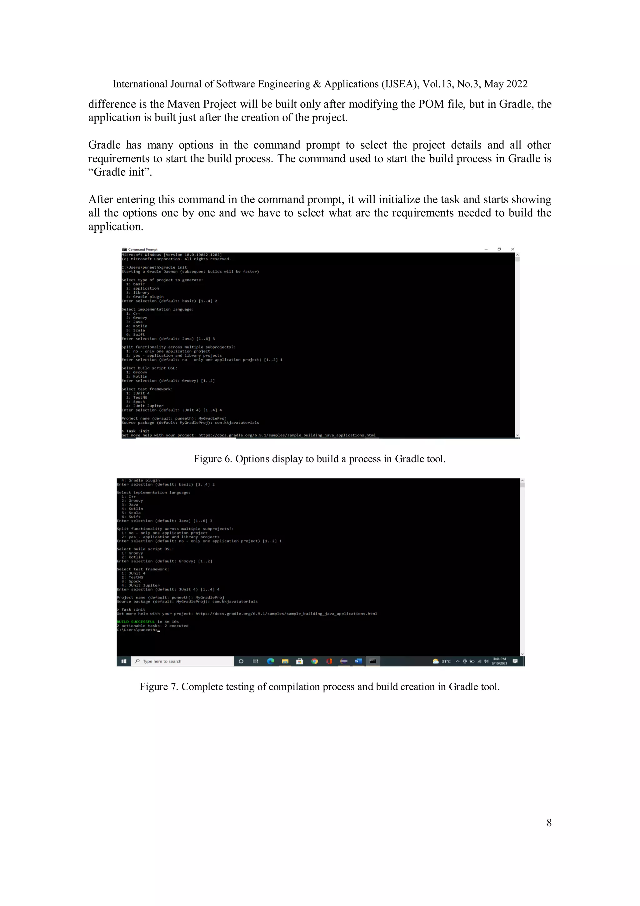 International Journal of Software Engineering & Applications (IJSEA), Vol.13, No.3, May 2022
8
difference is the Maven Project will be built only after modifying the POM file, but in Gradle, the
application is built just after the creation of the project.
Gradle has many options in the command prompt to select the project details and all other
requirements to start the build process. The command used to start the build process in Gradle is
“Gradle init”.
After entering this command in the command prompt, it will initialize the task and starts showing
all the options one by one and we have to select what are the requirements needed to build the
application.
Figure 6. Options display to build a process in Gradle tool.
Figure 7. Complete testing of compilation process and build creation in Gradle tool.
 