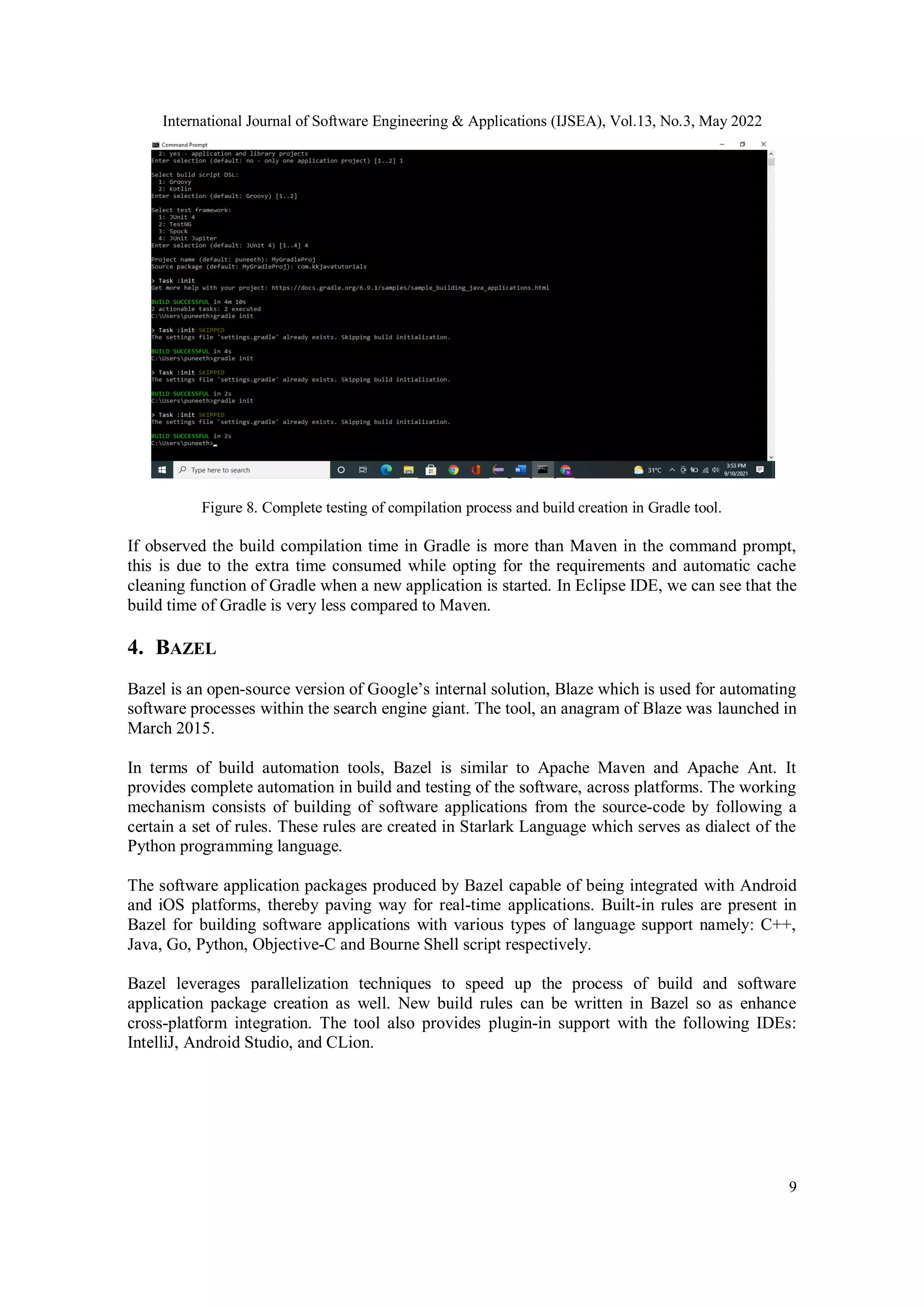 International Journal of Software Engineering & Applications (IJSEA), Vol.13, No.3, May 2022
9
Figure 8. Complete testing of compilation process and build creation in Gradle tool.
If observed the build compilation time in Gradle is more than Maven in the command prompt,
this is due to the extra time consumed while opting for the requirements and automatic cache
cleaning function of Gradle when a new application is started. In Eclipse IDE, we can see that the
build time of Gradle is very less compared to Maven.
4. BAZEL
Bazel is an open-source version of Google’s internal solution, Blaze which is used for automating
software processes within the search engine giant. The tool, an anagram of Blaze was launched in
March 2015.
In terms of build automation tools, Bazel is similar to Apache Maven and Apache Ant. It
provides complete automation in build and testing of the software, across platforms. The working
mechanism consists of building of software applications from the source-code by following a
certain a set of rules. These rules are created in Starlark Language which serves as dialect of the
Python programming language.
The software application packages produced by Bazel capable of being integrated with Android
and iOS platforms, thereby paving way for real-time applications. Built-in rules are present in
Bazel for building software applications with various types of language support namely: C++,
Java, Go, Python, Objective-C and Bourne Shell script respectively.
Bazel leverages parallelization techniques to speed up the process of build and software
application package creation as well. New build rules can be written in Bazel so as enhance
cross-platform integration. The tool also provides plugin-in support with the following IDEs:
IntelliJ, Android Studio, and CLion.
 