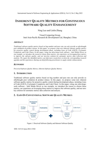 International Journal of Software Engineering & Applications (IJSEA), Vol.13, No.3, May 2022
DOI: 10.5121/ijsea.2022.13302 21
INHERENT QUALITY METRICS FOR CONTINUOUS
SOFTWARE QUALITY ENHANCEMENT
Ning Luo and Linlin Zhang
Visual Computing Group,
Intel Asia-Pacific Research & Development Ltd, Shanghai, China
ABSTRACT.
Traditional software quality metrics based on bug number and pass rate can only provide us afterthought
post validation & product release. In this paper, we propose some new inherent software quality metrics
for proactive quality control during development phase, including Lines of Code (LOC#), Cyclomatic
Complexity and Code Churn. In this paper, citing one ultra-large-scale software - Intel Media Driver as
one example, we introduce the reason to choose those metrics, our experience on leveraging those metrics
to improve the software quality, and our turn-key solution for automatic metrics data collection and
analysis. We expect the identified metrics can help more researchers to form the corresponding research
agendas and the experiences sharing can help following practitioners to apply similar enhancements.
KEYWORDS
Perceived Software Quality Metrics, Inherent Software Quality Metrics
1. INTRODUCTION
Traditional software quality metrics based on bug number and pass rate can only provide us
afterthought post validation & product release. In this paper, we propose some new inherent
software quality metrics for proactive quality control during development phase, including Lines
of Code (LOC#), Cyclomatic Complexity and Code Churn. In this paper, citing one ultra-large-
scale software - Intel Media Driver as one example, we introduce the reason to choose those
metrics, our experience on leveraging those metrics to improve the software quality, and our turn-
key solution for automatic metrics data collection and analysis.
2. GAPS ON CONVENTIONAL SOFTWARE QUALITY METRICS
Figure 1. Perceived Software Quality and Inherent Software Quality
 