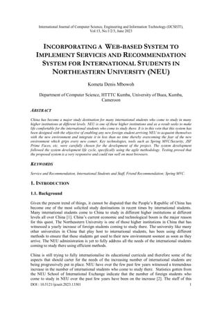 International Journal of Computer Science, Engineering and Information Technology (IJCSEIT),
Vol.13, No.1/2/3, June 2023
DOI : 10.5121/ijcseit.2023.13301 1
INCORPORATING A WEB-BASED SYSTEM TO
IMPLEMENT SERVICES AND RECOMMENDATION
SYSTEM FOR INTERNATIONAL STUDENTS IN
NORTHEASTERN UNIVERSITY (NEU)
Kometa Denis Mbowoh
Department of Computer Science, HTTTC Kumba, University of Buea, Kumba,
Cameroon
ABSTRACT
China has become a major study destination for many international students who come to study in many
higher institutions at different levels. NEU is one of these higher institutions and as a result seeks to make
life comfortable for the international students who come to study there. It is in this vein that this system has
been designed with the objective of enabling any new foreign student arriving NEU to acquaint themselves
with the new environment and integrate it in less than no time thereby overcoming the fear of the new
environment which grips every new comer. Key technologies, tools such as Spring MVC/Security, JSF
Prime Faces, etc. were carefully chosen for the development of the project. The system development
followed the system development life cycle, specifically using the agile methodology. Testing proved that
the proposed system is a very responsive and could run well on most browsers.
KEYWORDS
Service and Recommendation, International Students and Staff, Friend Recommendation; Spring MVC.
1. INTRODUCTION
1.1. Background
Given the present trend of things, it cannot be disputed that the People’s Republic of China has
become one of the most solicited study destinations in recent times by international students.
Many international students come to China to study in different higher institutions at different
levels all over China [1]. China’s current economic and technological boom is the major reason
for this quest. The Northeastern University is one of those higher institutions in China that has
witnessed a yearly increase of foreign students coming to study there. The university like many
other universities in China that play host to international students, has been using different
methods to ensure that these students get used to their new environment soonest as soon as they
arrive. The NEU administration is yet to fully address all the needs of the international students
coming to study there using efficient methods.
China is still trying to fully internationalise its educational curricula and therefore some of the
aspects that should carter for the needs of the increasing number of international students are
being progressively put in place. NEU have over the few past few years witnessed a tremendous
increase in the number of international students who come to study there. Statistics gotten from
the NEU School of International Exchange indicate that the number of foreign students who
come to study in NEU over the past few years have been on the increase [2]. The staff of this
 