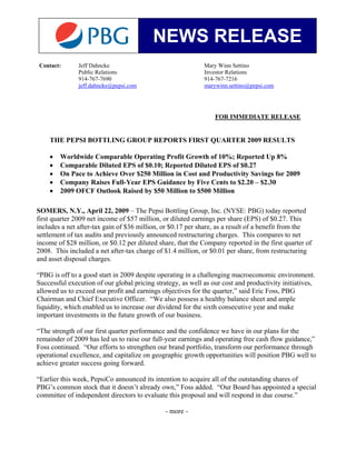 NEWS RELEASE
Contact:       Jeff Dahncke                                  Mary Winn Settino
               Public Relations                              Investor Relations
               914-767-7690                                  914-767-7216
               jeff.dahncke@pepsi.com                        marywinn.settino@pepsi.com




                                                                 FOR IMMEDIATE RELEASE


    THE PEPSI BOTTLING GROUP REPORTS FIRST QUARTER 2009 RESULTS

    •   Worldwide Comparable Operating Profit Growth of 10%; Reported Up 8%
    •   Comparable Diluted EPS of $0.10; Reported Diluted EPS of $0.27
    •   On Pace to Achieve Over $250 Million in Cost and Productivity Savings for 2009
    •   Company Raises Full-Year EPS Guidance by Five Cents to $2.20 – $2.30
    •   2009 OFCF Outlook Raised by $50 Million to $500 Million

SOMERS, N.Y., April 22, 2009 – The Pepsi Bottling Group, Inc. (NYSE: PBG) today reported
first quarter 2009 net income of $57 million, or diluted earnings per share (EPS) of $0.27. This
includes a net after-tax gain of $36 million, or $0.17 per share, as a result of a benefit from the
settlement of tax audits and previously announced restructuring charges. This compares to net
income of $28 million, or $0.12 per diluted share, that the Company reported in the first quarter of
2008. This included a net after-tax charge of $1.4 million, or $0.01 per share, from restructuring
and asset disposal charges.

“PBG is off to a good start in 2009 despite operating in a challenging macroeconomic environment.
Successful execution of our global pricing strategy, as well as our cost and productivity initiatives,
allowed us to exceed our profit and earnings objectives for the quarter,” said Eric Foss, PBG
Chairman and Chief Executive Officer. “We also possess a healthy balance sheet and ample
liquidity, which enabled us to increase our dividend for the sixth consecutive year and make
important investments in the future growth of our business.

“The strength of our first quarter performance and the confidence we have in our plans for the
remainder of 2009 has led us to raise our full-year earnings and operating free cash flow guidance,”
Foss continued. “Our efforts to strengthen our brand portfolio, transform our performance through
operational excellence, and capitalize on geographic growth opportunities will position PBG well to
achieve greater success going forward.

“Earlier this week, PepsiCo announced its intention to acquire all of the outstanding shares of
PBG’s common stock that it doesn’t already own,” Foss added. “Our Board has appointed a special
committee of independent directors to evaluate this proposal and will respond in due course.”

                                               - more -
 