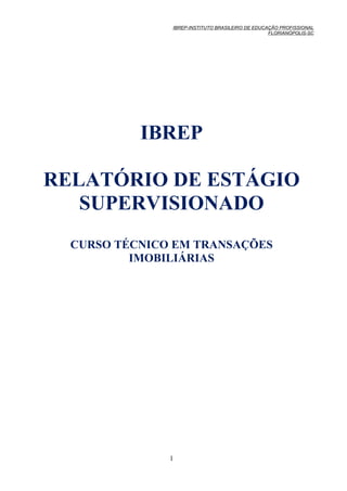 IBREP-INSTITUTO BRASILEIRO DE EDUCAÇÃO PROFISSIONAL
                                                  FLORIANÓPOLIS-SC




           IBREP

RELATÓRIO DE ESTÁGIO
   SUPERVISIONADO
  CURSO TÉCNICO EM TRANSAÇÕES
          IMOBILIÁRIAS




               1
 