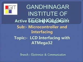 Active Learning Assignment
Sub:- Microcontroller and
Interfacing
Topic:- LCD Interfacing with
ATMega32
Branch :- Electronics & Communication
 