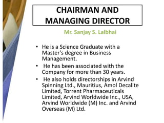 CHAIRMAN AND
MANAGING DIRECTOR
Mr. Sanjay S. Lalbhai
• He is a Science Graduate with a
Master's degree in Business
Management.
• He has been associated with the
Company for more than 30 years.
• He also holds directorships in Arvind
Spinning Ltd., Mauritius, Amol Decalite
Limited, Torrent Pharmaceuticals
Limited, Arvind Worldwide Inc., USA,
Arvind Worldwide (M) Inc. and Arvind
Overseas (M) Ltd.

 
