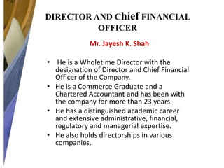DIRECTOR AND Chief FINANCIAL
OFFICER
Mr. Jayesh K. Shah
• He is a Wholetime Director with the
designation of Director and Chief Financial
Officer of the Company.
• He is a Commerce Graduate and a
Chartered Accountant and has been with
the company for more than 23 years.
• He has a distinguished academic career
and extensive administrative, financial,
regulatory and managerial expertise.
• He also holds directorships in various
companies.

 