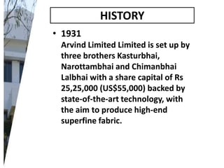 HISTORY
• 1931
Arvind Limited Limited is set up by
three brothers Kasturbhai,
Narottambhai and Chimanbhai
Lalbhai with a share capital of Rs
25,25,000 (US$55,000) backed by
state-of-the-art technology, with
the aim to produce high-end
superfine fabric.

 