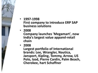 • 1997-1998
First company to introduce ERP SAP
business solutions
• 2008
Company launches 'Megamart', now
India's largest value apparel-retail
chain
• 2008
Largest portfolio of International
brands: Lee, Wrangler, Nautica,
Jansport, Kipling, Tommy, Arrow, US
Polo, Izod, Pierre Cardin, Palm Beach,
Cherokee, hart Schaffner

 