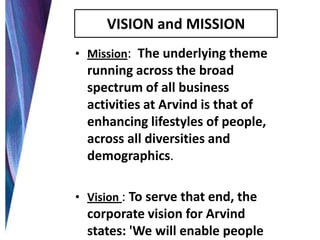 VISION and MISSION
• Mission: The underlying theme

running across the broad
spectrum of all business
activities at Arvind is that of
enhancing lifestyles of people,
across all diversities and
demographics.
• Vision : To serve that end, the

corporate vision for Arvind
states: 'We will enable people

 