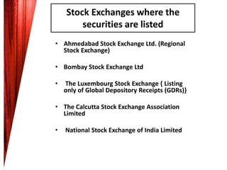 Stock Exchanges where the
securities are listed
• Ahmedabad Stock Exchange Ltd. (Regional
Stock Exchange)
• Bombay Stock Exchange Ltd
•

The Luxembourg Stock Exchange { Listing
only of Global Depository Receipts (GDRs)}

• The Calcutta Stock Exchange Association
Limited
•

National Stock Exchange of India Limited

 