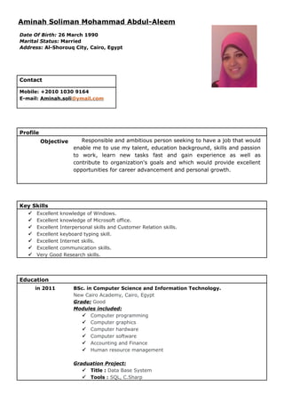 Aminah Soliman Mohammad Abdul-Aleem
Date Of Birth: 26 March 1990
Marital Status: Married
Address: Al-Shorouq City, Cairo, Egypt
Contact
Mobile: +2010 1030 9164
E-mail: Aminah.soli@ymail.com
Profile
Objective Responsible and ambitious person seeking to have a job that would
enable me to use my talent, education background, skills and passion
to work, learn new tasks fast and gain experience as well as
contribute to organization's goals and which would provide excellent
opportunities for career advancement and personal growth.
Key Skills
 Excellent knowledge of Windows.
 Excellent knowledge of Microsoft office.
 Excellent Interpersonal skills and Customer Relation skills.
 Excellent keyboard typing skill.
 Excellent Internet skills.
 Excellent communication skills.
 Very Good Research skills.
Education
in 2011 BSc. in Computer Science and Information Technology.
New Cairo Academy, Cairo, Egypt
Grade: Good
Modules included:
 Computer programming
 Computer graphics
 Computer hardware
 Computer software
 Accounting and Finance
 Human resource management
Graduation Project:
 Title : Data Base System
 Tools : SQL, C.Sharp
 