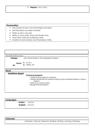  Degree : Very Good
Award & Achievements
College:
Cours
es:
Very Good Grade in the Graduation Project.
1. I.C.D.L
2. TOFEL ITP
Work
Vodafone Egypt:
Technical Support:
- Handle incoming calls from Customers.
- Interface directly with the customers to figure out the confronted problems in order to
resolve it
- Follow-up on customer cases.
- Manage technical problems.
Languages
Arabic: (native)
English: (Fluent)
Interests
Computer, Internet, Research, Reading, Writing, Learning, Studying.
Personality:
 Fast enough to learn new technologies and tasks.
 Self-Motivated and Detail Oriented.
 Ability to learn very fast.
 Ability to work under stress and flexible time.
 Team Work skills and Leadership skills.
 Excellent Communication and Presentation Skills.
 