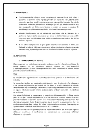 17. CONCLUSIONES:
• Concluimos que el acetileno es un gas inestable por la presentación del triple enlace y
que emite un olor muy fuerte algo desagradable con ligero olor a ajo, además en la
obtención reacciona exotéricamente generando gran cantidad de calor. Durante la
combustión libera una gran cantidad de energía y la luz que emite durante es muy
clara que puede ser dañino para los ojos y pueden ser usados en equipos de
soldadura por su poder calorífico que llega hasta los 4000 º de temperatura.
• Además comprobamos con los respectivos indicadores que el acetileno es o
pertenece al grupo de los alquinos ya que posee un triple enlace que hace posible
reacciones con los indicadores que producen resultados diferentes a los de los
alcanos y alquenos.
• Y por último comprobamos el gran poder calorífico del acetileno al doblar con
facilidad un tubo de vidrio que normalmente solo se consigue con altas temperaturas
de combustión, no siendo posible esto con la combustión de los alcanos ni alquenos.
18. REFERENCIAS:
♣ PERMANGANATO DE POTASIO
El permanganato de potasio, permanganato potásico, minerales chamaleon, cristales de
Condy, (KMnO4) es un compuesto químico formado por iones potasio (K+
)
y permanganato (MnO4
−
). Es un fuerte agente oxidante. Tanto sólido como en solución acuosa
presenta un color violeta intenso.
Usos
Es utilizado como agente oxidante en muchas reacciones químicas en el laboratorio y la
industria.
Se aprovechan también sus propiedades desinfectantes y en desodorantes. Se utiliza para
tratar algunas enfermedades parasitarias de los peces, o en el tratamiento de algunas
afecciones de la piel como hongos o dermatosis. Además se puede administrar como remedio
de algunas intoxicaciones con venenos oxidables como el fósforo elemental o mordeduras
de serpientes.
Una aplicación habitual se encuentra en el tratamiento del agua potable. En África, mucha
gente lo usa para remojar vegetales con el fin de neutralizar cualquier bacteria que esté
presente. Puede ser usado como reactivo en la síntesis de muchos compuestos químicos. Por
ejemplo, una solución diluida de permanganato puede convertir un alqueno en un diol y en
condiciones drásticas bajo ruptura del enlace carbono-carbono enácidos. Esta reacción se
aprovecha en la síntesis del ácido adípico a partir de ciclo hexeno.
El poder oxidante del ion permanganato se incrementa también en disolución orgánica
utilizando condiciones de transferencia de fase con eter de corona para solubilizar
el potasio en este medio.
Página
11
 