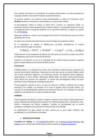 Una reacción más clásica es la oxidación de un grupo metilo unido a un anillo aromático en
un grupo carboxilo. Esta reacción requiere condiciones básicas.
En química analítica, una solución acuosa estandarizada se utiliza con frecuencia como
titulante oxidante en titulaciones redox debido a su intenso color violeta.
El permanganato violeta se reduce al catión Mn+2
, incoloro, en soluciones ácidas. En
soluciones neutras, el permanganato sólo se reduce a MnO2, un precipitado marrón en el cual
el manganeso tiene su estado de oxidación +4. En soluciones alcalinas, se reduce a su estado
+6, dandoK2MnO4.
Soluciones diluidas se utilizan como enjuague bucal (0,15 %), desinfectante para las manos
(alrededor del 1.8 %).
Se utiliza como reactivo para determinar el número Cappa de la pulpa de madera.
En el laboratorio se emplea el KMnO4 junto con ácido clorhídrico en la síntesis
de cloro elemental según la reacción:
Históricamente el permanganato de potasio formaba parte de los polvos usados como flash
en fotografía o para iniciar la reacción de termita.
También se ha descrito su uso en el camuflaje de los caballos blancos durante la segunda
guerra mundial debido a la formación de MnO2 marrón.
Precauciones
El KMnO4 sólido es un oxidante muy fuerte, que mezclado con glicerina pura provocará una
reacción fuertemente exotérmica. Reacciones de este tipo ocurren al mezclar KMnO4 sólido
con muchos materiales orgánicos. Sus soluciones acuosas son bastante menos peligrosas,
especialmente al estar diluídas. Mezclando KMnO4 sólido con ácido sulfúrico concentrado
forma Mn2O7 que provoca una explosión. La mezcla del permanganato sólido con ácido
clorhídrico concentrado genera el peligroso gas cloro.
El permanganato mancha la piel y la ropa (al reducirse a MnO2) y debería por lo tanto
manejarse con cuidado. Las manchas en la ropa se pueden lavar con ácido acético. Las
manchas en la piel desaparecen dentro de las primeras 48 horas. Sin embargo, las manchas
pueden ser eliminadas con un sulfito o bisulfito de sodio.
Utilidades
El permanganato de potasio se utiliza en algunas ocasiones para realizar lavados gástricos en
ciertas intoxicaciones ejemplo: fósforo blanco ref: Uribe Granja Manuel G., Heredia de C. Elsa.
Fósforo, intoxicación por fósforo inorgánico. También en dermatología, por su acción
antiséptica, astringente y desodorante en concentración de 1/10.000.2
En potabilización de aguas desde los años sesenta por su gran poder oxidante, alta
versatilidad y su uso fácilmente controlable.
♣ REACTIVO DE FEHLING
El reactivo de Fehling, es una solución descubierta por el químico alemán Hermann von
Fehling y que se utiliza como reactivo para la determinación de azúcares reductores.
Página
12
 