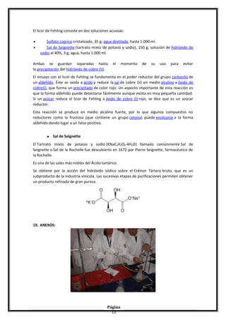 El licor de Fehling consiste en dos soluciones acuosas:
• Sulfato cúprico cristalizado, 35 g; agua destilada, hasta 1.000 ml.
• Sal de Seignette (tartrato mixto de potasio y sodio), 150 g; solución de hidróxido de
sodio al 40%, 3 g; agua, hasta 1.000 ml.
Ambas se guardan separadas hasta el momento de su uso para evitar
la precipitación del hidróxido de cobre (II).
El ensayo con el licor de Fehling se fundamenta en el poder reductor del grupo carbonilo de
un aldehído. Éste se oxida a ácido y reduce la sal de cobre (II) en medio alcalino a óxido de
cobre(I), que forma un precipitado de color rojo. Un aspecto importante de esta reacción es
que la forma aldehído puede detectarse fácilmente aunque exista en muy pequeña cantidad.
Si un azúcar reduce el licor de Fehling a óxido de cobre (I) rojo, se dice que es un azúcar
reductor.
Esta reacción se produce en medio alcalino fuerte, por lo que algunos compuestos no
reductores como la fructosa (que contiene un grupo cetona) puede enolizarse a la forma
aldehído dando lugar a un falso positivo.
♣ Sal de Seignette
El Tartrato mixto de potasio y sodio (KNaC4H4O6·4H2O) llamado comúnmente Sal de
Seignette o Sal de la Rochelle fue descubierto en 1672 por Pierre Seignette, farmacéutico de
la Rochelle.
Es una de las sales más nobles del Ácido tartárico.
Se obtiene por la acción del hidróxido sódico sobre el Crémor Tártaro bruto, que es un
subproducto de la industria vinícola. Las sucesivas etapas de purificaciones permiten obtener
un producto refinado de gran pureza.
19. ANEXOS:
Página
13
 