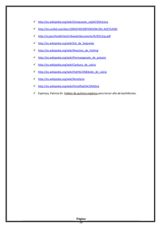  http://es.wikipedia.org/wiki/Compuesto_org%C3%A1nico
 http://es.scribd.com/doc/19943749/OBTENCION-DEL-ACETILENO
 http://nj.gov/health/eoh/rtkweb/documents/fs/0312sp.pdf
 http://es.wikipedia.org/wiki/Sal_de_Seignette
 http://es.wikipedia.org/wiki/Reactivo_de_Fehling
 http://es.wikipedia.org/wiki/Permanganato_de_potasio
 http://es.wikipedia.org/wiki/Carburo_de_calcio
 http://es.wikipedia.org/wiki/Hidr%C3%B3xido_de_calcio
 http://es.wikipedia.org/wiki/Acetileno
 http://es.wikipedia.org/wiki/Fenolftale%C3%ADna
 Espinoza, Patricio Dr. Folleto de química orgánica para tercer año de bachillerato.
Página
16
 