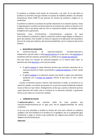 El acetileno se utilizaba como fuente de iluminación y de calor. En la vida diaria el
acetileno es conocido como gas utilizado en equipos de soldadura debido a las elevadas
temperaturas (hasta 3.000 °C) que alcanzan las mezclas de acetileno y oxígeno en su
combustión.
El acetileno es además un producto de partida importante en la industria química. Hasta
la segunda guerra mundial una buena parte de los procesos de síntesis se basaron en el
acetileno. Hoy en día pierde cada vez más en importancia debido a los elevados costes
energéticos de su generación.
Disolventes como el tricloretileno, el tetracloretano, productos de base
como viniléteres y vinilésteres y algunos carbociclos (síntesis según Reppe) se obtienen a
partir del acetileno. Éste también se utiliza en especial en la fabricación del cloroetileno
(cloruro de vinilo) para plásticos, del etanal (acetaldehido) y de los neoprenos del caucho
sintético.
♣ REACCIÓN DE OXIDACIÓN:
Se denomina reacción de reducción-oxidación, de óxido-reducción o,
simplemente, reacción redox, a toda reacción química en la que uno o más electrones se
transfieren entre los reactivos, provocando un cambio en sus estados de oxidación.
Para que exista una reacción de reducción-oxidación, en el sistema debe haber un
elemento que ceda electrones, y otro que los acepte:
• El agente reductor es aquel elemento químico que suministra electrones de su
estructura química al medio, aumentando su estado de oxidación, es decir, siendo
oxidado.
• El agente oxidante es el elemento químico que tiende a captar esos electrones,
quedando con un estado de oxidación inferior al que tenía, es decir, siendo
reducido.
Cuando un elemento químico reductor cede electrones al medio, se convierte en un
elemento oxidado, y la relación que guarda con su precursor queda establecida mediante
lo que se llama un «par redox». Análogamente, se dice que, cuando un elemento químico
capta electrones del medio, este se convierte en un elemento reducido, e igualmente
forma un par redox con su precursor oxidado.
♣ CARBURO DE CALCIO
El carburo de calcio es una sustancia sólida de color grisáceo que
reacciona exotérmicamente con el agua para dar cal apagada (hidróxido de calcio)
y acetileno.
Es de uso muy extendido y vendido en tiendas del ramo para utilizarlo en soldadura
autógena. Con esta finalidad se lo introduce en un gasógeno, que le va agregando agua
lentamente, y luego se mezcla el gas producido con oxígeno para producir una llama
delgada y de alta temperatura.
Obtención
Página 3
 
