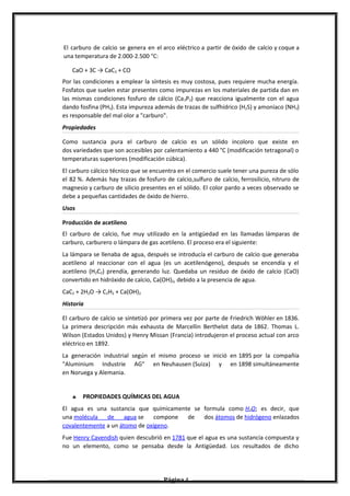 El carburo de calcio se genera en el arco eléctrico a partir de óxido de calcio y coque a
una temperatura de 2.000-2.500 °C:
CaO + 3C → CaC2 + CO
Por las condiciones a emplear la síntesis es muy costosa, pues requiere mucha energía.
Fosfatos que suelen estar presentes como impurezas en los materiales de partida dan en
las mismas condiciones fosfuro de cálcio (Ca3P2) que reacciona igualmente con el agua
dando fosfina (PH3). Esta impureza además de trazas de sulfhídrico (H2S) y amoníaco (NH3)
es responsable del mal olor a "carburo".
Propiedades
Como sustancia pura el carburo de calcio es un sólido incoloro que existe en
dos variedades que son accesibles por calentamiento a 440 °C (modificación tetragonal) o
temperaturas superiores (modificación cúbica).
El carburo cálcico técnico que se encuentra en el comercio suele tener una pureza de sólo
el 82 %. Además hay trazas de fosfuro de calcio,sulfuro de calcio, ferrosilicio, nitruro de
magnesio y carburo de silicio presentes en el sólido. El color pardo a veces observado se
debe a pequeñas cantidades de óxido de hierro.
Usos
Producción de acetileno
El carburo de calcio, fue muy utilizado en la antigüedad en las llamadas lámparas de
carburo, carburero o lámpara de gas acetileno. El proceso era el siguiente:
La lámpara se llenaba de agua, después se introducía el carburo de calcio que generaba
acetileno al reaccionar con el agua (es un acetilenógeno), después se encendía y el
acetileno (H2C2) prendía, generando luz. Quedaba un residuo de óxido de calcio (CaO)
convertido en hidróxido de calcio, Ca(OH)2, debido a la presencia de agua.
CaC2 + 2H2O → C2H2 + Ca(OH)2
Historia
El carburo de calcio se sintetizó por primera vez por parte de Friedrich Wöhler en 1836.
La primera descripción más exhausta de Marcellin Berthelot data de 1862. Thomas L.
Wilson (Estados Unidos) y Henry Missan (Francia) introdujeron el proceso actual con arco
eléctrico en 1892.
La generación industrial según el mismo proceso se inició en 1895 por la compañía
"Aluminium Industrie AG" en Neuhausen (Suiza) y en 1898 simultáneamente
en Noruega y Alemania.
♣ PROPIEDADES QUÍMICAS DEL AGUA
El agua es una sustancia que químicamente se formula como H2O; es decir, que
una molécula de agua se compone de dos átomos de hidrógeno enlazados
covalentemente a un átomo de oxígeno.
Fue Henry Cavendish quien descubrió en 1781 que el agua es una sustancia compuesta y
no un elemento, como se pensaba desde la Antigüedad. Los resultados de dicho
Página 4
 