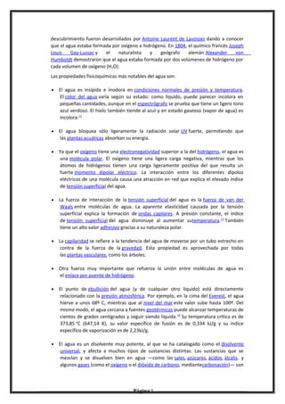 descubrimiento fueron desarrollados por Antoine Laurent de Lavoisier dando a conocer
que el agua estaba formada por oxígeno e hidrógeno. En 1804, el químico francés Joseph
Louis Gay-Lussac y el naturalista y geógrafo alemán Alexander von
Humboldt demostraron que el agua estaba formada por dos volúmenes de hidrógeno por
cada volumen de oxígeno (H2O).
Las propiedades fisicoquímicas más notables del agua son:
• El agua es insípida e inodora en condiciones normales de presión y temperatura.
El color del agua varía según su estado: como líquido, puede parecer incolora en
pequeñas cantidades, aunque en el espectrógrafo se prueba que tiene un ligero tono
azul verdoso. El hielo también tiende al azul y en estado gaseoso (vapor de agua) es
incolora.11
• El agua bloquea sólo ligeramente la radiación solar UV fuerte, permitiendo que
las plantas acuáticas absorban su energía.
• Ya que el oxígeno tiene una electronegatividad superior a la del hidrógeno, el agua es
una molécula polar. El oxígeno tiene una ligera carga negativa, mientras que los
átomos de hidrógenos tienen una carga ligeramente positiva del que resulta un
fuerte momento dipolar eléctrico. La interacción entre los diferentes dipolos
eléctricos de una molécula causa una atracción en red que explica el elevado índice
de tensión superficial del agua.
• La fuerza de interacción de la tensión superficial del agua es la fuerza de van der
Waals entre moléculas de agua. La aparente elasticidad causada por la tensión
superficial explica la formación de ondas capilares. A presión constante, el índice
de tensión superficial del agua disminuye al aumentar sutemperatura.12
También
tiene un alto valor adhesivo gracias a su naturaleza polar.
• La capilaridad se refiere a la tendencia del agua de moverse por un tubo estrecho en
contra de la fuerza de la gravedad. Esta propiedad es aprovechada por todas
las plantas vasculares, como los árboles.
• Otra fuerza muy importante que refuerza la unión entre moléculas de agua es
el enlace por puente de hidrógeno.
• El punto de ebullición del agua (y de cualquier otro líquido) está directamente
relacionado con la presión atmosférica. Por ejemplo, en la cima del Everest, el agua
hierve a unos 68º C, mientras que al nivel del mar este valor sube hasta 100º. Del
mismo modo, el agua cercana a fuentes geotérmicas puede alcanzar temperaturas de
cientos de grados centígrados y seguir siendo líquida.14
Su temperatura crítica es de
373,85 °C (647,14 K), su valor específico de fusión es de 0,334 kJ/g y su índice
específico de vaporización es de 2,23kJ/g.
• El agua es un disolvente muy potente, al que se ha catalogado como el disolvente
universal, y afecta a muchos tipos de sustancias distintas. Las sustancias que se
mezclan y se disuelven bien en agua —como las sales, azúcares, ácidos, álcalis, y
algunos gases (como el oxígeno o el dióxido de carbono, mediantecarbonación)— son
Página 5
 