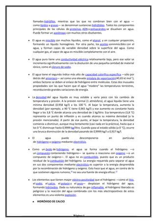 llamadas hidrófilas, mientras que las que no combinan bien con el agua —
como lípidos y grasas— se denominan sustancias hidrófobas. Todos los componentes
principales de las células de proteínas, ADN y polisacáridos se disuelven en agua.
Puede formar un azeótropo con muchos otros disolventes.
• El agua es miscible con muchos líquidos, como el etanol, y en cualquier proporción,
formando un líquido homogéneo. Por otra parte, los aceites soninmiscibles con el
agua, y forman capas de variable densidad sobre la superficie del agua. Como
cualquier gas, el vapor de agua es miscible completamente con el aire.
• El agua pura tiene una conductividad eléctrica relativamente baja, pero ese valor se
incrementa significativamente con la disolución de una pequeña cantidad de material
iónico, como el cloruro de sodio.
• El agua tiene el segundo índice más alto de capacidad calorífica específica —sólo por
detrás del amoníaco— así como una elevada entalpía de vaporización(40,65 kJ mol-1
);
ambos factores se deben al enlace de hidrógeno entre moléculas. Estas dos inusuales
propiedades son las que hacen que el agua "modere" las temperaturas terrestres,
reconduciendo grandes variaciones de energía.
• La densidad del agua líquida es muy estable y varía poco con los cambios de
temperatura y presión. A la presión normal (1 atmósfera), el agua líquida tiene una
mínima densidad (0,958 kg/l) a los 100 °C. Al bajar la temperatura, aumenta la
densidad (por ejemplo, a 90 °C tiene 0,965 kg/l) y ese aumento es constante hasta
llegar a los 3,8 °C donde alcanza una densidad de 1 kg/litro. Esa temperatura (3,8 °C)
representa un punto de inflexión y es cuando alcanza su máxima densidad (a la
presión mencionada). A partir de ese punto, al bajar la temperatura, la densidad
comienza a disminuir, aunque muy lentamente (casi nada en la práctica), hasta que a
los 0 °C disminuye hasta 0,9999 kg/litro. Cuando pasa al estado sólido (a 0 °C), ocurre
una brusca disminución de la densidad pasando de 0,9999 kg/l a 0,917 kg/l.
• El agua puede descomponerse en partículas
de hidrógeno y oxígeno mediante electrólisis.
• Como un óxido de hidrógeno, el agua se forma cuando el hidrógeno —o
un compuesto conteniendo hidrógeno— se quema o reacciona con oxígeno —o un
compuesto de oxígeno—. El agua no es combustible, puesto que es un producto
residual de la combustión del hidrógeno. La energía requerida para separar el agua
en sus dos componentes mediante electrólisis es superior a la energía desprendida
por la recombinación de hidrógeno y oxígeno. Esto hace que el agua, en contra de lo
que sostienen algunos rumores,16
no sea una fuente de energía eficaz.17
• Los elementos que tienen mayor electro-positividad que el hidrógeno —como el litio,
el sodio, el calcio, el potasio y el cesio— desplazan el hidrógeno del agua,
formando hidróxidos. Dada su naturaleza de gas inflamable, el hidrógeno liberado es
peligroso y la reacción del agua combinada con los más electropositivos de estos
elementos es una violenta explosión.
♣ HIDRÓXIDO DE CALCIO
Página 6
 