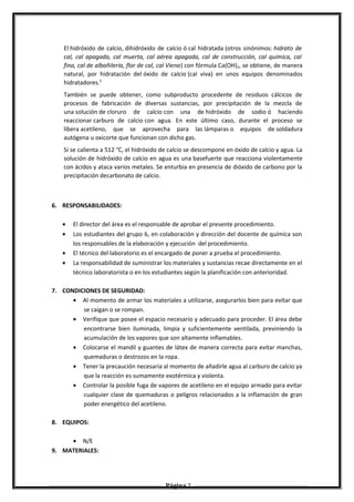 El hidróxido de calcio, dihidróxido de calcio ó cal hidratada (otros sinónimos: hidrato de
cal, cal apagada, cal muerta, cal aérea apagada, cal de construcción, cal química, cal
fina, cal de albañilería, flor de cal, cal Viena) con fórmula Ca(OH)2, se obtiene, de manera
natural, por hidratación del óxido de calcio (cal viva) en unos equipos denominados
hidratadores.2
También se puede obtener, como subproducto procedente de residuos cálcicos de
procesos de fabricación de diversas sustancias, por precipitación de la mezcla de
una solución de cloruro de calcio con una de hidróxido de sodio ó haciendo
reaccionar carburo de calcio con agua. En este último caso, durante el proceso se
libera acetileno, que se aprovecha para las lámparas o equipos de soldadura
autógena u oxicorte que funcionan con dicho gas.
Si se calienta a 512 °C, el hidróxido de calcio se descompone en óxido de calcio y agua. La
solución de hidróxido de calcio en agua es una basefuerte que reacciona violentamente
con ácidos y ataca varios metales. Se enturbia en presencia de dióxido de carbono por la
precipitación decarbonato de calcio.
6. RESPONSABILIDADES:
• El director del área es el responsable de aprobar el presente procedimiento.
• Los estudiantes del grupo 6, en colaboración y dirección del docente de química son
los responsables de la elaboración y ejecución del procedimiento.
• El técnico del laboratorio es el encargado de poner a prueba el procedimiento.
• La responsabilidad de suministrar los materiales y sustancias recae directamente en el
técnico laboratorista o en los estudiantes según la planificación con anterioridad.
7. CONDICIONES DE SEGURIDAD:
• Al momento de armar los materiales a utilizarse, asegurarlos bien para evitar que
se caigan o se rompan.
• Verifique que posee el espacio necesario y adecuado para proceder. El área debe
encontrarse bien iluminada, limpia y suficientemente ventilada, previniendo la
acumulación de los vapores que son altamente inflamables.
• Colocarse el mandil y guantes de látex de manera correcta para evitar manchas,
quemaduras o destrozos en la ropa.
• Tener la precaución necesaria al momento de añadirle agua al carburo de calcio ya
que la reacción es sumamente exotérmica y violenta.
• Controlar la posible fuga de vapores de acetileno en el equipo armado para evitar
cualquier clase de quemaduras o peligros relacionados a la inflamación de gran
poder energético del acetileno.
8. EQUIPOS:
• N/E
9. MATERIALES:
Página 7
 