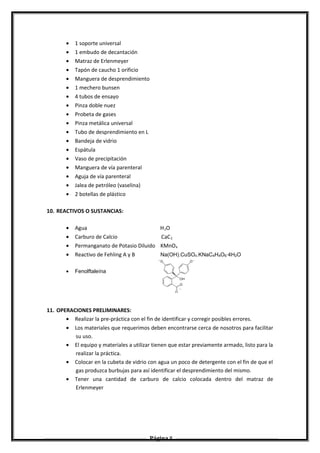 • 1 soporte universal
• 1 embudo de decantación
• Matraz de Erlenmeyer
• Tapón de caucho 1 orificio
• Manguera de desprendimiento
• 1 mechero bunsen
• 4 tubos de ensayo
• Pinza doble nuez
• Probeta de gases
• Pinza metálica universal
• Tubo de desprendimiento en L
• Bandeja de vidrio
• Espátula
• Vaso de precipitación
• Manguera de vía parenteral
• Aguja de vía parenteral
• Jalea de petróleo (vaselina)
• 2 botellas de plástico
10. REACTIVOS O SUSTANCIAS:
• Agua H2O
• Carburo de Calcio CaC2
• Permanganato de Potasio Diluido KMnO4
• Reactivo de Fehling A y B Na(OH).CuSO4.KNaC4H4O6·4H2O
• Fenolftaleína
11. OPERACIONES PRELIMINARES:
• Realizar la pre-práctica con el fin de identificar y corregir posibles errores.
• Los materiales que requerimos deben encontrarse cerca de nosotros para facilitar
su uso.
• El equipo y materiales a utilizar tienen que estar previamente armado, listo para la
realizar la práctica.
• Colocar en la cubeta de vidrio con agua un poco de detergente con el fin de que el
gas produzca burbujas para así identificar el desprendimiento del mismo.
• Tener una cantidad de carburo de calcio colocada dentro del matraz de
Erlenmeyer
Página 8
 