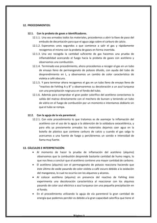 12. PROCEDIMIENTOS:
12.1. Con la probeta de gases e identificadores.
12.1.1. Una vez armados todos los materiales, procedemos a abrir la llave de paso del
embudo de decantación para que el agua caiga sobre el carburo de calcio.
12.1.2. Esperamos unos segundos a que comience a salir el gas y rápidamente
recogemos el mismo con la probeta de gases en forma invertida.
12.1.3. Una vez recogida la cantidad suficiente de gas hacemos una prueba de
inflamabilidad acercando el fuego hacia la probeta de gases con acetileno y
observamos una combustión.
12.1.4. Terminado ese procedimiento, ahora procedemos a recoger el gas en un tubo
de ensayo lleno de permanganato de potasio diluido, con ayuda del tubo de
desprendimiento en L, y observamos un cambio de color característico de
violeta a café obscuro.
12.1.5. Y para terminar ahora recogemos el gas en un tubo lleno de ensayo lleno de
“reactivo de Fehling A y B” y observaremos su decoloración a un azul turquesa
con una precipitación negruzca en el fondo del tubo.
12.1.6. Además para comprobar el gran poder calorífico del acetileno conectamos la
salida del matraz directamente con el mechero de bunsen y teniendo un tubo
de vidrio en el fuego de combustión por un momento e intentamos doblarlo sin
que el tubo se rompa.
12.2. Con la aguja de la vía parenteral.
12.2.1. Con este procedimiento lo que tratamos es de asemejar la inflamación del
acetileno con el uso de la aguja a la obtención de la soldadura oxiacetilénica, y
para ello ya previamente armados los materiales dejamos caer agua en la
botella de plástico que contiene carburo de calcio y cuando el gas salga lo
acercamos a una fuente de fuego y percibiremos un sonido e intensidad de
llama muy fuerte.
13. CÁLCULOS E INTERPRETACIÓN:
• Al momento de hacer la prueba de inflamación del acetileno (alquino)
observamos que la combustión desprende bastante cantidad de humo negro, lo
que nos lleva a concluir que el acetileno contiene una mayor cantidad de carbono.
• El acetileno (alquino) con el permanganato de potasio reacciona haciendo que
éste último de oxide pasando de color violeta a café oscuro debido a la oxidación
del manganeso, lo cual no ocurría con los alquenos y alcanos.
• Al colocar acetileno (alquino) en presencia del reactivo de Fehling éste
experimenta una decoloración característica al reaccionar con los alquinos
pasando de color azul eléctrico a azul turquesa con una pequeña precipitación en
el fondo.
• En el procedimiento utilizando la aguja de vía parenteral la gran cantidad de
energía que podemos percibir es debido a la gran capacidad calorífica que tiene el
Página 9
 