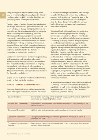 10 
thing; as long as it is resolved effectively it can 
lead to personal and professional growth. Effective 
conflict resolution skills can make the difference 
between positive and negative outcomes. 
Another aspect of leading from within is in leading 
for change, which takes a special type of leader. This 
is not referring to change management theory, but 
instead being the type of person who can recognise 
a need for change and see the way towards it. 
Identifying and encouraging innovation and 
best practice methods to benefit the club is a key 
component to the continued existence and success 
of clubs in an evolving operating environment. A 
leader will have successfully championed a number 
of new practices that have resulted in significantly 
improved performance for the club and be 
recognised as an innovator by others. 
Continuous improvement also involves promoting 
and supporting professional development 
amongst others within your club. A leader in this 
area personally models commitment to ongoing 
personal and professional development and is 
recognised as an advocate of continuous learning. 
They set and maintain clear performance standards 
for themselves and others. 
So you can see that everyone has a leadership role 
to play in their particular position. 
Fallacy 3: Leadership is all about feelings 
Learning about leadership can be uncomfortable 
as we interrogate some of our personal behaviours 
CLUB DIRECTOR, Issue 267, JOucnteo b2e0r1 20010 
to ensure we can improve our skills. The concept 
of leadership has evolved over time and taken 
on many different forms. This can be seen in the 
definitions of leadership over the last 80 years 
from the ‘Lone Ranger ’ style of leader towards 
leadership which motivates and coordinates a 
team-based approach. 
Traditional leadership models are becoming less 
relevant as the emerging workforce is highly 
’connected’, educated, has different priorities in 
life and is very willing to challenge the status quo. 
Leadership is moving towards being recognised 
as a ‘collective’; contemporary organisations 
often require staff and stakeholders to provide 
input on setting direction, creating alignment on 
organisational goals and gaining commitment. 
Technology has also played a major role in 
leadership. It has changed the way that knowledge 
and information is viewed and disseminated. 
Leadership today is about learning, acquiring 
and practicing skills. There is no detailed list of 
what makes an effective leader because the skills 
required will vary depending on the needs of the 
situation. While research into leadership produces 
varying lists, it is generally accepted that effective 
leaders tend to have worldly intelligence, social 
maturity, motivation to achieve, self-confidence and 
communication skills. 
To assist board members, ClubsNSW has developed 
a Capability Framework that identifies the various 
capabilities in high performing boards. Leadership 
is demonstrated in all facets of the Capability 
Framework (see table below). 
Service Orientation Demonstrates exemplary service by actively engaging with members, staff and the 
community and responding to their needs. 
Influence and Collaboration Actively works with members, staff, board colleagues and the community for the 
benefit of the club. 
Commercial Orientation Ability to set a strategic direction and ensure long-term financial viability. 
Operational Governance Taking responsibility for good corporate governance of the club on behalf of 
members and staff. 
Continuous Improvement and 
Evolution 
Committing to continuous professional development to align capabilities with the 
evolving club environment. 
 