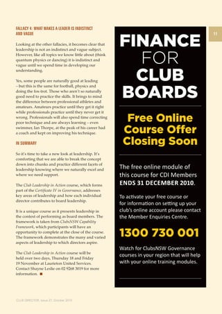 11 
Fallacy 4: What makes a leader is indistinct 
and vague 
Looking at the other fallacies, it becomes clear that 
leadership is not an indistinct and vague subject. 
However, like all topics we know little about (think 
quantum physics or dancing) it is indistinct and 
vague until we spend time in developing our 
understanding. 
Yes, some people are naturally good at leading 
– but this is the same for football, physics and 
doing the fox-trot. Those who aren’t so naturally 
good need to practice the skills. It brings to mind 
the difference between professional athletes and 
amateurs. Amateurs practice until they get it right 
while professionals practice until they never get it 
wrong. Professionals will also spend time correcting 
poor technique and are always learning – even 
swimmer, Ian Thorpe, at the peak of his career had 
a coach and kept on improving his technique. 
In summary 
So it’s time to take a new look at leadership. It’s 
comforting that we are able to break the concept 
down into chunks and practice different facets of 
leadership knowing where we naturally excel and 
where we need support. 
The Club Leadership in Action course, which forms 
part of the Certificate IV in Governance, addresses 
key areas of leadership and how each individual 
director contributes to board leadership. 
It is a unique course as it presents leadership in 
the context of performing as board members. The 
framework is taken from ClubsNSW Capability 
Framework, which participants will have an 
opportunity to complete at the close of the course. 
The framework demonstrates the many and varied 
aspects of leadership to which directors aspire. 
The Club Leadership in Action course will be 
held over two days, Thursday 18 and Friday 
19 November at Laurieton United Services. 
Contact Shayne Leslie on 02 9268 3019 for more 
information. 
CLUB DIRECTOR, Issue 27, October 2010 
FINANCE 
FOR 
CLUB 
BOARDS 
The free online module of 
this course for CDI Members 
Ends 31 December 2010. 
To activate your free course or 
for information on setting up your 
club’s online account please contact 
the Member Enquiries Centre. 
1300 730 001 
Watch for ClubsNSW Governance 
courses in your region that will help 
with your online training modules. 
 