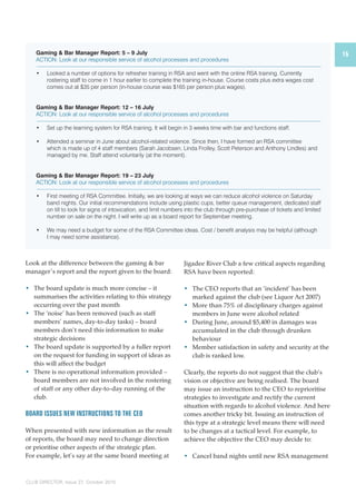 15 
Gaming & Bar Manager Report: 5 – 9 July 
ACTION: Look at our responsible service of alcohol processes and procedures 
• Looked a number of options for refresher training in RSA and went with the online RSA training. Currently 
rostering staff to come in 1 hour earlier to complete the training in-house. Course costs plus extra wages cost 
comes out at $35 per person (in-house course was $165 per person plus wages). 
Gaming & Bar Manager Report: 12 – 16 July 
ACTION: Look at our responsible service of alcohol processes and procedures 
• Set up the learning system for RSA training. It will begin in 3 weeks time with bar and functions staff. 
• Attended a seminar in June about alcohol-related violence. Since then, I have formed an RSA committee 
which is made up of 4 staff members (Sarah Jacobsen, Linda Frolley, Scott Peterson and Anthony Lindles) and 
managed by me. Staff attend voluntarily (at the moment). 
Gaming & Bar Manager Report: 19 – 23 July 
ACTION: Look at our responsible service of alcohol processes and procedures 
• First meeting of RSA Committee. Initially, we are looking at ways we can reduce alcohol violence on Saturday 
band nights. Our initial recommendations include using plastic cups, better queue management, dedicated staff 
on till to look for signs of intoxication, and limit numbers into the club through pre-purchase of tickets and limited 
number on sale on the night. I will write up as a board report for September meeting. 
• We may need a budget for some of the RSA Committee ideas. Cost / benefit analysis may be helpful (although 
I may need some assistance). 
Look at the difference between the gaming & bar 
manager’s report and the report given to the board: 
• The board update is much more concise – it 
summarises the activities relating to this strategy 
occurring over the past month 
• The ‘noise’ has been removed (such as staff 
members’ names, day-to-day tasks) – board 
members don’t need this information to make 
strategic decisions 
• The board update is supported by a fuller report 
on the request for funding in support of ideas as 
this will affect the budget 
• There is no operational information provided – 
board members are not involved in the rostering 
of staff or any other day-to-day running of the 
club. 
Board issues new instructions to the CEO 
When presented with new information as the result 
of reports, the board may need to change direction 
or prioritise other aspects of the strategic plan. 
For example, let’s say at the same board meeting at 
CLUB DIRECTOR, Issue 27, October 2010 
Jigadee River Club a few critical aspects regarding 
RSA have been reported: 
• The CEO reports that an ‘incident’ has been 
marked against the club (see Liquor Act 2007) 
• More than 75% of disciplinary charges against 
members in June were alcohol related 
• During June, around $5,400 in damages was 
accumulated in the club through drunken 
behaviour 
• Member satisfaction in safety and security at the 
club is ranked low. 
Clearly, the reports do not suggest that the club’s 
vision or objective are being realised. The board 
may issue an instruction to the CEO to reprioritise 
strategies to investigate and rectify the current 
situation with regards to alcohol violence. And here 
comes another tricky bit. Issuing an instruction of 
this type at a strategic level means there will need 
to be changes at a tactical level. For example, to 
achieve the objective the CEO may decide to: 
• Cancel band nights until new RSA management 
 