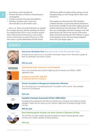 16 
procedures can be introduced, 
• Increase the price of drinks to dissuade gross 
consumption, 
• Conduct research into reported problems, 
• Introduce member-only events and 
electronically scan all member cards ... 
... and so on. These are tactical decisions to support 
the strategic decision. Strictly speaking, the board 
has employed the CEO to carry out these tactical 
tasks without board interference, so be careful 
on how instructions are given! However, a CEO 
who enjoys a good relationship with the board 
All prices shown are CDI prices and are inclusive of GST. For more information about these resources, call the 
Members Enquiries Centre on 1300 730 001. 
CLUB DIRECTOR, Issue 27, October 2010 
will discuss different options before going out and 
changing things as each change affects other areas 
of business. 
Once options are discussed, the CEO should be 
confident that they can proceed without interference 
by the board. Actually, it is the CEO’s right to proceed 
without interference from the board. The CEO will 
draw up a tactical plan with their managers, who will 
report back to the CEO on the success of the tactics. 
At the next board meeting, the CEO will issue a report 
on the progress of new measures being instigated. 
And so the cycle begins again. 
RESOURCES 
Governance Orientation Pack (previously known as the Pre-nomination Pack) 
Includes all you need to run a successful information session from information posters & 
flyers to workbooks and online courses. 
$99 per pack 
Club Industry Guide: Governance and Compliance 
This is the comprehensive & plain-English guide for directors and CEOs in NSW 
registered clubs. 
Available in print $99, USB $33 
or download (free for members). 
Director Foundation & Management Collaboration Workbook 
This will assist you in completing Director Foundation online course. Also available: 
Finance for Club Boards. 
$39 each 
Capability Framework Assessment CD Rom 2009 Edition 
Completing the assessment will help you identify your individual and collective board’s 
strengths, needs and the areas you as a director might want to develop through further 
training. 
$99 per pack 
Board Meeting Agenda Template and Yearly Calendar of Operation CD Rom 
This CD Rom provides helpful example templates for board meeting agendas, board 
minutes and a useful calendar of board operation. 
$99 each 
 