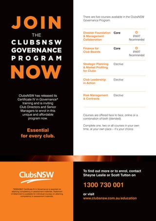 20 
ClubsNSW has released its 
Certificate IV in Governance* 
training and is inviting 
Club Directors and Senior 
Managers to enrol in this 
unique and affordable 
program now. 
Essential 
for every club. 
CLUB DIRECTOR, Issue 27, October 2010 
There are five courses available in the ClubsNSW 
Governance Program. 
Director Foundation 
& Management 
Collaboration 
Core 
IPART 
Recommended 
Finance for 
Club Boards 
Core 
IPART 
Recommended 
Strategic Planning 
& Market Profiling 
for Clubs 
Elective 
Club Leadership 
in Action 
Elective 
Risk Management 
& Contracts 
Elective 
Courses are offered face to face, online or a 
combination of both (blended). 
Complete one, two or all courses in your own 
time, at your own pace – it’s your choice. 
To find out more or to enrol, contact 
Shayne Leslie or Scott Tutton on 
1300 730 001 
or visit 
www.clubsnsw.com.au/education 
*BSB40907 Certificate IV in Governance is awarded on 
attaining competency in assessment materials. Statement 
of Attainment is available for individual courses on attaining 
competency in assessment materials. 
